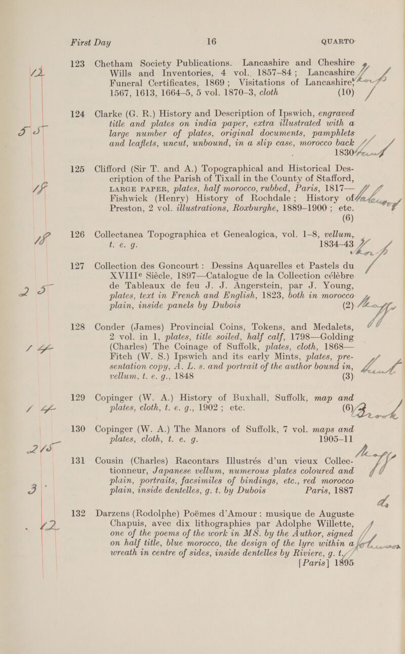   tof  123 124 125 126 127 128 130 131 132 Chetham Society Publications. Lancashire and Cheshire Wills and Inventories, 4 vol.. 1857-84; Lancashire Funeral Certificates, 1869; Visitations of Lancashire} 1567, 1613, 1664-5, 5 vol. 1870-3, cloth (10) Clarke (G. R.) History and Description of Ipswich, engraved title and plates on india paper, extra illustrated with a large number of plates, original documents, pamphlets and leaflets, uncut, unbound, in a slip case, morocco back Clifford (Sir T. and A.) Topographical and Historical Des- cription of the Parish of Tixall in the County of Stafford, yy red Preston, 2 vol. illustrations, Roxburghe, 1889-1900 ; ete. (6) eo. 1834-43 YY Collection des Goncourt : Dessins Aquarelles et Pastels du 4 XVIITe Siécle, 1897—Catalogue de la Collection célébre de Tableaux de feu J. J. Angerstein, par J. Young, Conder (James) Provincial Coins, Tokens, and Medalets, 2 vol. in 1, plates, title soiled, half calf, 1798—Golding (Charles) The Coinage of Suffolk, plates, cloth, 1868—. Fitch (W. 8.) Ipswich and its early Mints, plates, pre- sentation copy, A. L. s. and portrait of the author bound in, vellum, t. e. g., 1848 (3) Copinger (W. A.) History of Buxhall, Suffolk, map and Copinger (W. A.) The Manors of Suffolk, 7 vol. maps and. plates, cloth, t. e. g. 1905-11 tionneur, Japanese vellum, numerous plates coloured and plain, portraits, facsimiles of bindings, etc., red morocco: plain, inside dentelles, g. t. by Dubois Paris, 1887 Darzens (Rodolphe) Poémes d’Amour: musique de Auguste: Chapuis, avec dix lithographies par Adolphe Willette, one of the poems of the work in MS. by the Author, signed on half title, blue morocco, the design of the lyre within a | wreath in centre of sides, inside dentelles by Riviere, g. t.// [Paris] 1895   y, as