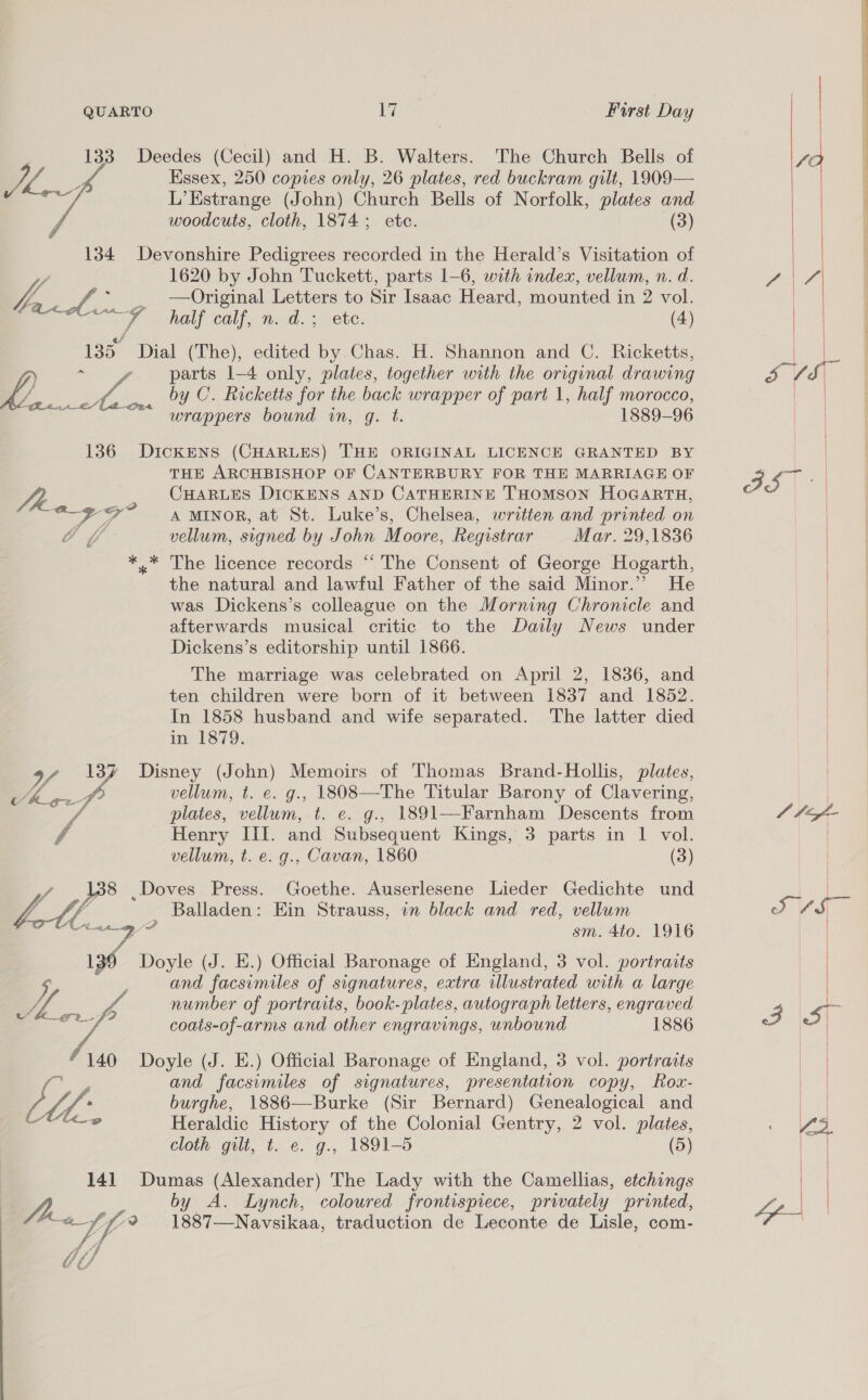 133 Deedes (Cecil) and H. B. Walters. The Church Bells of SC Essex, 250 copies only, 26 plates, red buckram gilt, 1909— ite Estrange (John) Church Bells of Norfolk, plates and woodcuts, cloth, 1874; ete. (3)      134 Devonshire Pedigrees recorded in the Herald’s Visitation of : 1620 by John Tuckett, parts 1-6, with index, vellum, n. d. PN f,, Aes —Original Letters to Sir Isaac Heard, mounted in 2 vol. | aay dl half calf, n. d.; ete. (4) Gi: 135 Dial (The), edited by Chas. H. Shannon and C. Ricketts, | if sv | } ° parts 1-4 only, plates, together with the original drawing Le Cea Ve by C. Ricketts for the back wrapper of part 1, half morocco, | wrappers bound in, g. t. 1889-96 hates    136 DickENS (CHARLES) THE ORIGINAL LICENCE GRANTED BY | THE ARCHBISHOP OF CANTERBURY FOR THE MARRIAGE OF 3 yee? | Lt CHARLES DICKENS AND CATHERINE THOMSON HOGARTH, eae 7 A MINOR, at St. Luke’s, Chelsea, written and printed on vellum, signed by John Moore, Registrar Mar. 29,1836  *.* The licence records “ The Consent of George Hogarth, the natural and lawful Father of the said Minor.” He was Dickens’s colleague on the Morning Chronicle and afterwards musical critic to the Daily News under | Dickens’s editorship until 1866. Le The marriage was celebrated on April 2, 1836, and | ten children were born of it between 1837 and 1852. In 1858 husband and wife separated. The latter died in 1879. WA Sa 13% Disney (John) Memoirs of Thomas Brand-Hollis, plates, vellum, t. e. g., 1808—The Titular Barony of Clavering, a f plates, vellum, t. e. g., 1891—Farnham Descents from C4 7 Henry III. and Subsequent Kings, 3 parts in 1 vol. | vellum, t. e. g., Cavan, 1860 (3) | Ls , Doves Press. Goethe. Auserlesene Lieder Gedichte und | fo. AM - Balladen: Ein Strauss, in black and red, vellum J de) Henney DP sm. 4to. 1916 Doyle (J. E.) Official Baronage of England, 3 vol. portraits | and facsimiles of signatures, extra illustrated with a large W4 v4 number of portraits, book-plates, autograph letters, engraved 3 | ale ee coats-of-arms and other engravings, unbound 1886 iat  140 Doyle (J. E.) Official Baronage of England, 3 vol. portraits ao and facsimiles of signatures, presentation copy, Rox- Mor Z fh, * burghe, 1886—Burke (Sir Bernard) Genealogical and ; ia Heraldic History of the Colonial Gentry, 2 vol. plates, 44. cloth gilt, t. e. g., 1891-5 (5) an Leet 141 Dumas (Alexander) The Lady with the Camellias, etchings | | by A. Lynch, coloured frontispiece, privately printed, Ze | ) A. p43 1887—Navsikaa, traduction de Leconte de Lisle, com- bi)
