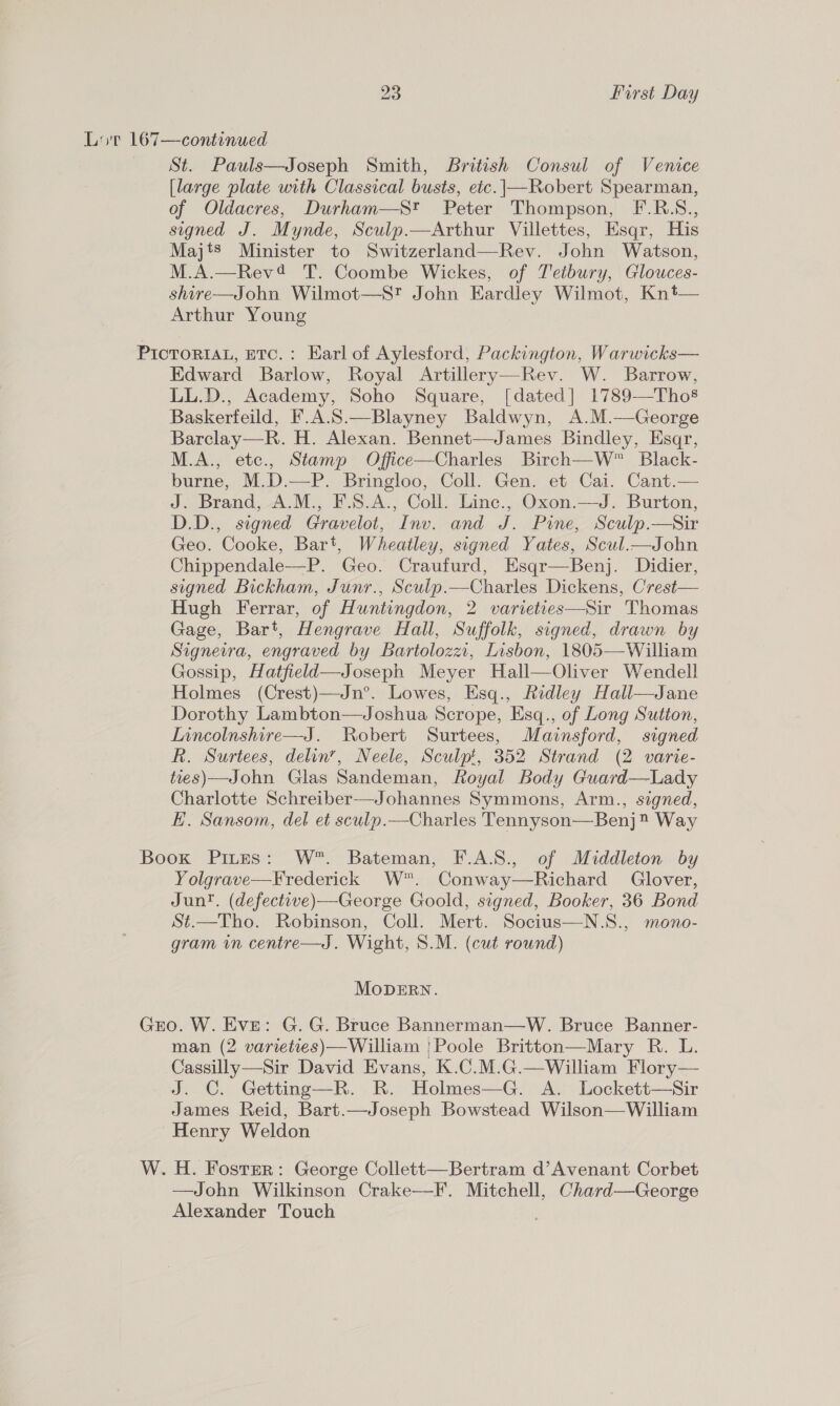 Lot 167—continued St. Pauls—Joseph Smith, British Consul of Venice [large plate with Classical busts, etc.|—Robert Spearman, of Oldacres, Durham—S* Peter Thompson, F.R.S., signed J. Mynde, Sculp.—Arthur Villettes, Esqr, His Majts Minister to Switzerland—Rev. John Watson, M.A.—Rev4 T. Coombe Wickes, of Tetbury, Glouces- shire—John Wilmot—S? John Eardley Wilmot, Knt— Arthur Young PICTORIAL, ETC. : Earl of Aylesford, Packington, Warwicks— Edward Barlow, Royal Artillery—Rev. W. Barrow, LL.D., Academy, Soho Square, [dated] 1789—Tho§ Baskerfeild, F.A.S.—Blayney Baldwyn, A.M.—George Barclay—R. H. Alexan. Bennet—James Bindley, Esaqr, M.A., etc., Stamp Office—Charles Birch—W™ Black- burne, M.D.—P. Bringloo, Coll. Gen. et Cai. Cant.— J. Brand, A.M., F.S.A., Coll. Linec., Oxon.—J. Burton, D.D., signed Gravelot, Inv. and J. Pine, Sculp.—sir Geo. Cooke, Bart, Wheatley, signed Yates, Scul.—John Chippendale—P. Geo. Craufurd, Esqr—Benj. Didier, signed Bickham, Junr., Sculp.—Charles Dickens, Crest— Hugh Ferrar, of Huntingdon, 2 varieties—Sir Thomas Gage, Bart, Hengrave Hall, Suffolk, signed, drawn by Signeira, engraved by Bartolozzi, Lisbon, 1805—William Gossip, Hatfield—Joseph Meyer Hall—Oliver Wendell Holmes (Crest)—Jn°. Lowes, Esq., Ridley Hall—Jane Dorothy Lambton—Joshua Scrope, Esq., of Long Sutton, Inncolnshire—J. Robert Surtees, Mainsford, signed R. Surtees, delin’, Neele, Sculpt, 352 Strand (2 varie- ties) —John Glas Sandeman, Royal Body Guard—Lady Charlotte Schreiber—Johannes Symmons, Arm., signed, E. Sansom, del et sculp.—Charles Tennyson—Benj® Way Book Pires: W™. Bateman, F.A.S., of Middleton by Yolgrave—Frederick W. Conway—Richard Glover, Jun. (defective)—George Goold, signed, Booker, 36 Bond St.—Tho. Robinson, Coll. Mert. Socius—N.S., mono- gram in centre—J. Wight, 8.M. (cut round) MODERN. Gro. W. Eve: G.G. Bruce Bannerman—W. Bruce Banner- man (2 varieties)—William |Poole Britton—Mary R. L. Cassilly—Sir David Evans, K.C.M.G.—William Flory— J. C. Getting—R. R. Holmes—G. A. Lockett—Sir James Reid, Bart.—Joseph Bowstead Wilson—William Henry Weldon W. H. Fostsr: George Collett—Bertram d’Avenant Corbet —John Wilkinson Crake—F. Mitchell, Chard—George Alexander Touch