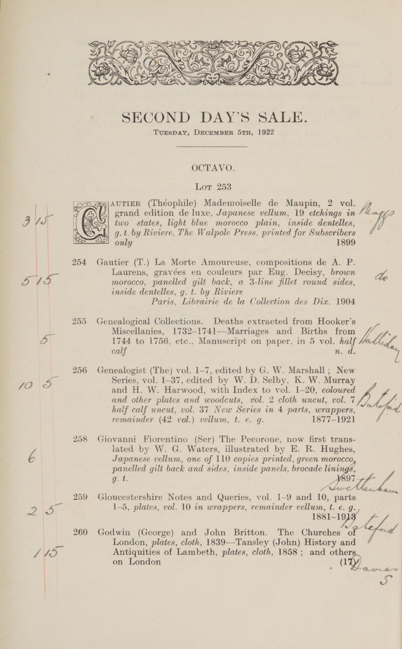 SECOND DAY’S SALE. TurspDAy, DECEMBER 5TH, 1922 OCTAVO. Lor 253 ABH|AUTIER (Théophile) Mademoiselle de Maupin, 2 Cee grand edition de luxe, Japanese vellum, 19 etchings in f/? two states, light blue morocco plain, inside dentelles, fe g.t. by Riviere, The Walpole Press, printed for Subscribers 4 only 1899 | 254 Gautier (T.) La Morte Amoureuse, compositions de A. P. eae Laurens, gravées en couleurs par Eug. Decisy, brown yA | “ee morocco, panelled gilt back, a 3-line fillet round sides, . inside dentelles, g. t. by Riviere Paris, Inbrairie de la Collection des Dix. 1904 255 Genealogical Collections. Deaths extracted from Hooker’s Ae Miscellanies, 1732—1741—-Marriages and Births from ve o 1744 to 1756, etc., Manuscript on paper, in 5 vol. ald, calf Nn. 256 Genealogist (The) vol. 1-7, edited by G. W. Marshall; New JO 4S Series, vol. 1-37, edited by W. D. Selby, K. W. Murray and H. W. Harwood, with Index to vol. 1-20, coloured LL and other plates and woodcuts, vol. 2 cloth uncut, vol. 7 half calf uncut, vol. 37 New Series in 4 parts, wrappers, Ly remainder (42 vol.) vellum, t. e. g. 1877-1921 f 258 Giovanni Fiorentino (Ser) The Pecorone, now first trans- lated by W. G. Waters, illustrated by E. R. Hughes, is Japanese vellum, one of 110 copies printed, green morocco, panelled gilt back and sides, inside panels, brocade linings, ot ee ee 259 Gloucestershire Notes and Queries, vol. 1-9 and 10, parts De, rie 1-5, plates, vol. 10 in wrappers, remainder vellum, t. e. Guy ini 1881 19, ve 260 Godwin (George) and John Britton. The re fe ies bad Pius London, plates, cloth, 1839—-Tansley (John) History ea f LO Antiquities of Lambeth, plates, cloth, 1858; and others. on London ay | SO SLD Bi vw