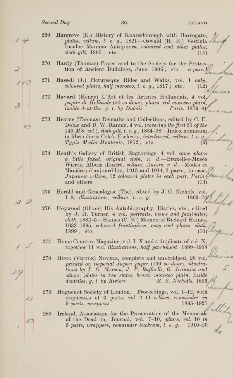  ST  Second Day 36 OCTAVO plates, vellum, t. e. g., 1821—Oswald (H. R.) Vestigia “A» 269 Hargrove (E.) History of Knaresborough with Harrogate, 7/ Insulae Manniae Antiquiora, coloured and other plates, - cloth gilt, 1860; ete. (14) { 270 Hardy (Thomas) Paper read to the Society for the Protec- 4 * / | tion of Ancient Buildings, June, 1906; etc. a parcel) nA | a 271 Hassell (J.) Picturesque Rides and Walks, vol. 1 only, A coloured plates, half morocco, t. e. g., 1817; etc. (12) Z : OU Mauwee2 272 Havard (Henry) L’Art et les Artistes Hollandais, 4 voly J papier de Hollande (50 so done), plates, red morocco ete inside dentelles, g. t. by Dubois Paris, 1879-8V, Ss 273 Hearne (Thomas) Remarks and Collections, edited by C. E. Doble and D. W. Rannie, 4 vol. (covering the first 51 of the yy, 145 MS. vol.), cloth gilt, t. e. g., 1884-98—Index nominum _. Mae in libris dictis Cole’s Escheats, unterleaved, vellum, t. e.g. Typis Medio-Montanis, 1852; etc. sae 274 Heath’s Gallery of British Engravings, 4 vol. some plates a little foxed, original cloth, n. d.—Bruxelles-Musée Wiertz, Album illustré, vellum, Anvers, n. d.—Modes et - Maniéres d’aujourd’hui, 1913 and 1914, 2 parts, in case,//, Japanese vellum, 12 coloured plates in each part, Paris Mice A, and others (13) ie: 275 Herald and Genealogist (The), edited by J. G. Nichols, vol. 1-8, illustrations, vellum, t. e. g. 1863-747;  276 Heywood (Oliver) His Autobiography, Diaries, etc., edited by J. H. Turner, 4 vol. portraits, views and facsimiles, cloth, 1882-5—-Haines (C. R.) Memoir of Richard Haines, _ 1633-1685, coloured frontispiece, map and plates, cloth, [if 1899; ete. (10)\&lt;— 277 Home Counties Magazine, vol. I-X and a duplicate of vol. X, together 11 vol. alustrations, half parchment 1899-1908 278 Hueco (Victor) NoveE.Ls, complete and unabridged, 28 vol A sic printed on wmperial Japan paper (100 so done), tllustra- A tions by L. O. Merson, J. F. Raffaelli, G. Jeanniot and v7. others, plates in two states, brown morocco plain, inside dentelles, g. t. by Riviere H. 8. Nicholls, 1895 if) 279 Huguenot Society of London. Proceedings, vol. 1-12, ae io duplicates of 3 parts, vol. 2-11 vellum, remainder in f 9 parts, wrappers — 1885-1921 4 W 280 Ireland, Association for the Preservation of the Memorials ies of the Dead in, Journal, vol. 7-10, plates, vol. 10 in