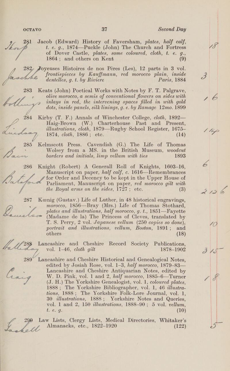 281 Jacob (Edward) History of Faversham, plates, half calf, Ji t. e. g., 1874—Puckle (John) The Church and Fortress of Dover Castle, plates, some coloured, cloth, t. e. g., 1864 ; and others on Kent (9) oyeuses Histoires de nos Péres (Les), 12 parts in 3 vol. frontispieces by Kauffmann, red morocco plain, inside dentelles, g. t. by Riviere Paris, 1884  283 Keats (John) Poetical Works with Notes by F. T. Palgrave, y r olive morocco, a semis of conventional flowers on sides with Li, 2 wmlays in red, the intervening spaces filled in with gold gr te Se dots, inside panels, silk linings, g.e. by Ramage 12mo. 1899 _-, 284 Kirby (T. F.) Annals of Winchester College, cloth, 1892— vag Haig-Brown (W.) Charterhouse Past and Present, a: illustrations, cloth, 1879—-Rugby School Register, 1675— Lurclana 1874, cloth, 1886; ete. (14) &amp;/ 285 Kelmscott Press. Cavendish (G.) The Life of Thomas / ; Wolsey from a MS. in the British Museum, woodcut of Bee borders and initials, limp vellum with ties 1893 286 Knight (Robert) A Generall Roll of Knights, 1603-16, a Manuscript on paper, half calf, c. 1616—Remembrances ps for Order and Decency to be kept in the Upper House of 287 Koenig (Gustav.) Life of Luther, in 48 historical engravings, Parliament, Manuscript on paper, red morocco gilt with yj ~~ morocco, 1856—Bray (Mrs.) Life of Thomas Stothard,  the Royal arms on the sides, 1727; etc. (3) plates and illustrations, half morocco, g. t., 1851—Fayette ee“ Gow (Madame de la) The Princess of Cleves, translated by T. S. Perry, 2 vol. Japanese vellum (250 copies so done), portrait and illustrations, vellum, Boston, 1891; and others (18) 7 LO8 Lancashire and Cheshire Record Society Publications, Vahey vol. 1-46, cloth gilt 1878-1902 289° Lancashire and Cheshire Historical and Genealogical Notes, edited by Josiah Rose, vol. 1-3, half morocco, 1879-83— i : Lancashire and Cheshire Antiquarian Notes, edited by eran 7 W. D. Pink, vol. 1 and 2, half morocco, 1885-6—Turner iy (J. H.) The Yorkshire Genealogist, vol. 1, coloured plates, 1888 ; The Yorkshire Bibliographer, vol. 1, 46 dlustra- tions, 1888; The Yorkshire Folk-Lore Journal, vol. 1, 30 illustrations, 1888; Yorkshire Notes and Queries, vol. 1 and 2, 150 illustrations, 1888-90; 5 vol. vellum, vO AG: (10) 49 Law Lists, Clergy Lists, Medical Directories, Whitaker’s tL Almanacks, etc., 1822-1920 (122)   le?! © 