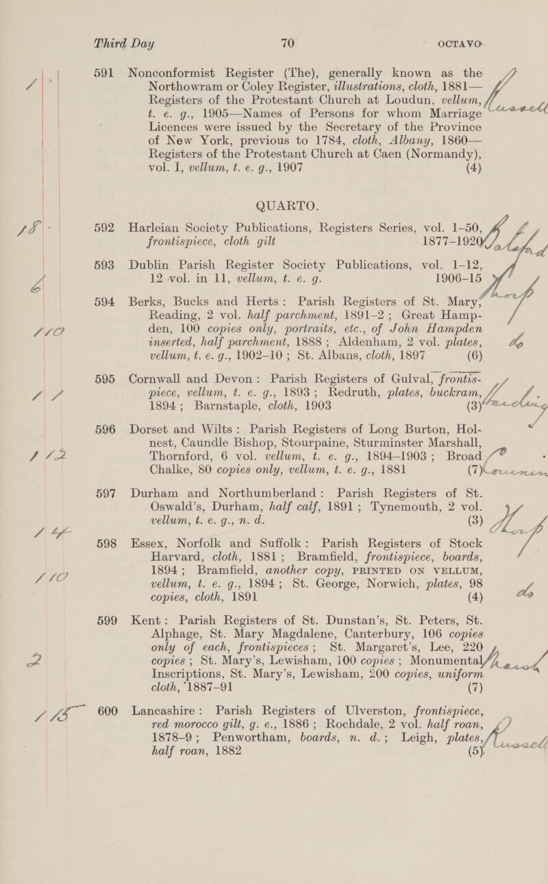   . 591 oe A oe 593 A 594 460 595 f\/ 596 y, Ve: 597 A &amp;&amp; zal 598 / SOF 599 af / > eae 600 Nonconformist Register (The), generally known as the #7 Northowram or Coley Register, illustrations, cloth, 1881— “” Registers of the Protestant Church at Loudun, vellum, ff t. e. g., 1905—Names of Persons for whom Marriage Licences were issued by the Secretary of the Province of New York, previous to 1784, cloth, Albany, 1860— Registers of the Protestant Church at Caen (Normandy), at Aaa-g_edf vol. I, vellum, t. e. g., 1907 (4) QUARTO. Harleian Society Publications, Registers Series, vol. 1-50, Jos frontispiece, cloth gilt ewalesiv! Gee gf  Dublin Parish Register Society Publications, vol. 1-12, 12 vol. in 11, vellum, t. e. g. 1906-15 ° Berks, Bucks and Herts: Parish Registers of St. Mary? Reading, 2 vol. half parchment, 1891-2; Great Hamp- den, 100 copies only, portraits, etc., of John Hampden inserted, half parchment, 1888 ; Aldenham, 2 vol. plates, Ap vellum, t. e. g., 1902-10 ; St. Albans, cloth, 1897 (6) Cornwall and Devon: Parish Registers of Gulval, iii piece, vellum, t. e. g., 1893; Redruth, plates, buckram, /7 oa 1894; Barnstaple, cloth, 1903 fa, Miia Dorset and Wilts: Parish Registers of Long Burton, Hol- Z nest, Caundle Bishop, Stourpaine, Sturminster Marshall, Thornford, 6 vol. vellum, t. e. g., 1894-1903 ; Broad , Chalke, 80 copies only, vellum, t. e. g., 1881 (7 oe PLL Durham and Northumberland: Parish Registers of St. Oswald’s, Durham, half calf, 1891; Tynemouth, 2 vol. 2 welluniat: e. 9., Ned. (3) W/, Me   Essex, Norfolk and Suffolk: Parish Registers of Stock Harvard, cloth, 1881; Bramfield, frontispiece, boards, 1894; Bramfield, another copy, PRINTED ON VELLUM, vellum, t. e. g., 1894; St. George, Norwich, plates, 98 we copies, cloth, 1891 (4) v Kent: Parish Registers of St. Dunstan’s, St. Peters, St. Alphage, St. Mary Magdalene, Canterbury, 106 copies only of each, frontispieces; St. Margaret’s, Lee, 220 copies ; St. Mary’s, Lewisham, 100 copies ; Monumenta Vege a0 Inscriptions, St. Mary’s, Lewisham, 200 copies, uniform. cloth, 1887-91 (7) Lancashire: Parish Registers of Ulverston, frontispiece, red morocco gilt, g. e., 1886; Rochdale, 2 vol. half roan, 1878-9 ; Penwortham, boards, n. d.; Leigh, plates ft. haute”, half roan, 1882 eS Cap tics