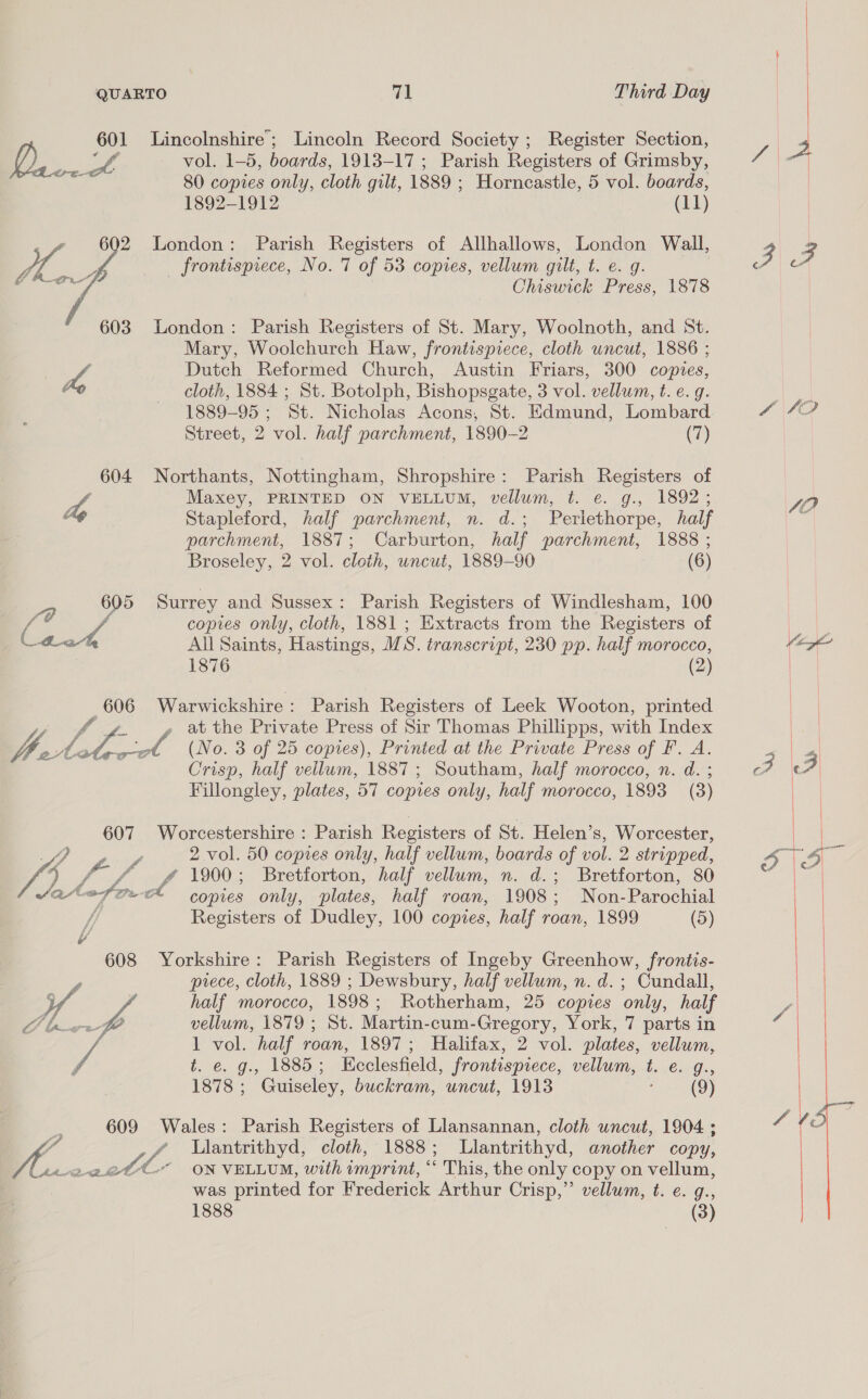 a Lincolnshire; Lincoln Record Society ; Register Section, LQ vol. 1-5, boards, 1913-17 ; Parish Registers of Grimsby, rete 80 copies only, cloth gilt, 1889 ; Horncastle, 5 vol. boards, 1892-1912 (11) London: Parish Registers of Allhallows, London Wall, frontispiece, No. 7 of 53 copies, vellum gilt, t. e. g. Chiswick Press, 1878  London: Parish Registers of St. Mary, Woolnoth, and St. Mary, Woolchurch Haw, frontispiece, cloth uncut, 1886 ; | a Dutch Reformed Church, Austin Friars, 300 copies, / cloth, 1884 ; St. Botolph, Bishopsgate, 3 vol. vellum, t. e.g. 1889-95 ; ‘St. Nicholas Acons, St. Edmund, Lombard Street, 2 vol. half parchment, 1890-2 (7) 604 Northants, Nottingham, Shropshire: Parish Registers of he Maxey, PRINTED ON VELLUM, vellum, t. e. g., 1892; . Stapleford, half parchment, n. d.; Perlethorpe, half parchment, 1887; Carburton, half parchment, 1888 ; Broseley, 2 vol. cloth, uncut, 1889-90 (6) 605 Surrey and Sussex: Parish Registers of Windlesham, 100 f@ copies only, cloth, 1881 ; Extracts from the Registers of Caw All Saints, Hastings, WS. transcript, 230 pp. half morocco, 1876 (2) 606 Warwickshire: Parish Registers of Leek Wooton, printed , at the Private Press of Sir Thomas Phillipps, with Index iy Sag _ (No. 3 of 25 copies), Printed at the Private Press of F. A. a half vellum, 1887; Southam, half morocco, n. d. ; Fillongley, plates, 57 copies only, half morocco, 1893 (3) 607 Worcestershire : Parish Registers of St. Helen’s, Worcester, ee vol. 50 copies only, half vellum, boards of vol. 2 stripped, 4 ho 1900; Bretforton, half vellum, n. d.; Bretforton, 80 AeafocA 9 only, plates, half roan, 1908; Non-Parochial / Registers of Dudley, 100 copies, half roan, 1899 (5) ¥ 608 Yorkshire: Parish Registers of Ingeby Greenhow, frontis- piece, cloth, 1889 ; Dewsbury, half vellum, n. d. ; Cundall, half morocco, 1898; Rotherham, 25 copies only, half D4 vellum, 1879 ; St. Martin-cum-Gregory, York, 7 parts in 1 vol. half roan, 1897; Halifax, 2 vol. plates, vellum, y t. e. g., 1885; Hcclesfield, frontispiece, vellum, t.e. g., 1878; Guiseley, buckram, uncut, 1913 (9) 609 Wales: Parish Registers of Llansannan, cloth uncut, 1904 ; “A / Ulantrithyd, cloth, 1888; Llantrithyd, another copy, A ADB etl ox VELLUM, with imprint, “ This, the only copy on vellum, was printed for Frederick Arthur Crisp,” vellum, ft. e. g., 1888 (3)  440 SO   