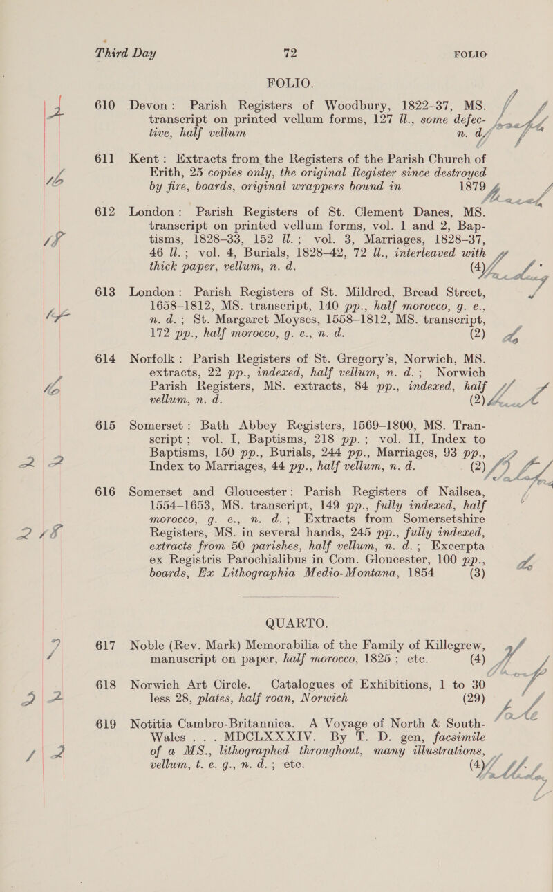  Third Day 72 FOLIO FOLIO. 610 Devon: Parish Registers of Woodbury, 1822-37, MS. f VA tive, half vellum ny y, 611 Kent: Extracts from the Registers of the Parish Church of Erith, 25 copies only, the original Register since destroyed by fire, boards, original wrappers bound in 1879 y, yj La 612 London: Parish Registers of St. Clement Danes, MS. transcript on printed vellum forms, vol. 1 and 2, Bap- tisms, 1828-33, 152 Ul.; vol. 3, Marriages, 1828-37, 46 ll.; vol. 4, Burials, 1828-42, 72 ll., interleaved with Wi thick paper, vellum, n. d. (47 va ‘ y git f hte ‘” 613 London: Parish Registers of St. Mildred, Bread Street, 1658-1812, MS. transcript, 140 pp., half morocco, g. e., n. d.; St. Margaret Moyses, 1558-1812, MS. transcript, 172 pp., half morocco, g. e., n. d. (2) A, 614 Norfolk: Parish Registers of St. Gregory’s, Norwich, MS. extracts, 22 pp., indexed, half vellum, n. d.; Norwich Parish Registers, MS. extracts, 84 pp., indexed, half , Cn vellum, n. d. (2) ha ee, 615 Somerset: Bath Abbey Registers, ea MS. Tran- script; vol. I, Baptisms, 218 pp.; vol. II, Index to Baptisms, 150 pp., Burials, 244 D., Marriages, Jo Ppa Index to Marriages, 44 pp., half vellum, ot (2) fF) 9 Lf 616 Somerset and Gloucester: Parish Registers of Nailsea, 7 1554-1653, MS. transcript, 149 pp., fully indexed, half morocco, g. ¢., n. d.; Extracts from Somersetshire Registers, MS. in several hands, 245 pp., fully indexed, extracts from 50 parishes, half vellum, n. d.; Excerpta ex Registris Parochialibus in Com. Gloucester, 100 pp., boards, Hx Lithographia Medio-Montana, 1854 (3) N QUARTO. 617 Noble (Rev. Mark) Memorabilia of the Family of Killegrew, af manuscript on paper, half morocco, 1825; etc. (4) ff 618 Norwich Art Circle. Catalogues of Exhibitions, 1 to 30 f- less 28, plates, half roan, Norwich (29) y 619 Notitia Cambro-Britannica. A Voyage of North &amp; South- ©“ = ~~ Wales... MDCLXXXIV. By T. D. gen, facsimile of a MS., lithographed throughout, many illustrations, vellum, t. e.g., n. d.; etc. (4)// Sf / hratAawola