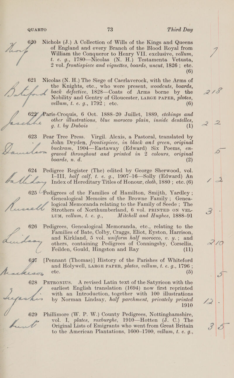 620 Nichols (J.) A Collection of Wills of the Kings and Queens i of England and every Branch of the Blood Royal from William the Conqueror to Henry VII. exclusive, vellum, t. e. g.. 1780—Nicolas (N. H.) Testamenta Vetusta, 2 vol. frontispiece and vignettes, boards, uncut, 1826; etc. (6) , 621 Nicolas (N. H.) The Siege of Caerlaverock, with the Arms of ff f the Knights, etc., who were present, woodcuts, boards, fon A back defective, 1828—Coats of Arms borne by the , , Nobility and Gentry of Gloucester, LARGE PAPER, plotes, f vellum, t. e. g., 1792; ete. (6) Vi rf aris-Croquis, 6 Oct. 1888-20 Juillet, 1889, etchings and ye Ba other illustrations, blue morocco plain, inside dentelles, g. t. by Dubois (1) 623 Pear Tree Press. Virgil. Alexis, a Pastoral, translated by : - 4 John Dryden, frontispiece, in black and green, original LY é, buckram, 1904—-Eastaway (Edward) Six Poems, en- Biuceleon graved throughout and printed in 2 colours, original boards, n. d. (2) F: 624 Pedigree Register (The) edited by George Sherwood, vol. TA ha L-Ill, half calf, t. e. g., 1907-16—Solly (Edward) An aM Lay Index of Hereditary Titles of Honour, cloth, 1880 ; etc. (6) 625 “Pedigrees of the Families of Hamilton, Smijth, Yardley ; Genealogical Memoirs of the Browne Family ; Genea- A. Le logical Memoranda relating to the Family of Seede ; The A420 Strothers of Northumberland, 6 vol. PRINTED ON VEL- LUM, vellum, t. e. g., Mitchell and Hughes, 1888-91 _» 626 Pedigrees, Genealogical Memoranda, etc., relating to the Families of Bate, Colby, Craggs, Eliot, Eyston, Harrison, Ls and Kirkland, 5 vol. uniform half morocco, v. y.; and Ae | others, containing Pedigrees of Conningsby, Corsellis, ; Feilden, Gould, Hingston and Ray (11) 627 [Pennant (Thomas)] History of the Parishes of Whiteford ff and Holywell, LARGE PAPER, plates, vellum, t. e. g., 1796 ; ee oats ‘ete. (5) 628 PrTronius. A revised Latin text of the Satyricon with the earliest English translation (1694) now first reprinted ; / with an Introduction, together with 100 illustrations Wa #<~h<2 by Norman Lindsay, half parchment, privately printed | ) 1910 U 629 Phillimore (W. P. W.) County Pedigrees, Nottinghamshire, / | vol. I, plates, roxburghe, 1910—Hotten (J. C.) The 7a 0 Original Lists of Emigrants who went from Great Britain to the American Plantations, 1600-1700, vellum, t. e. g., 