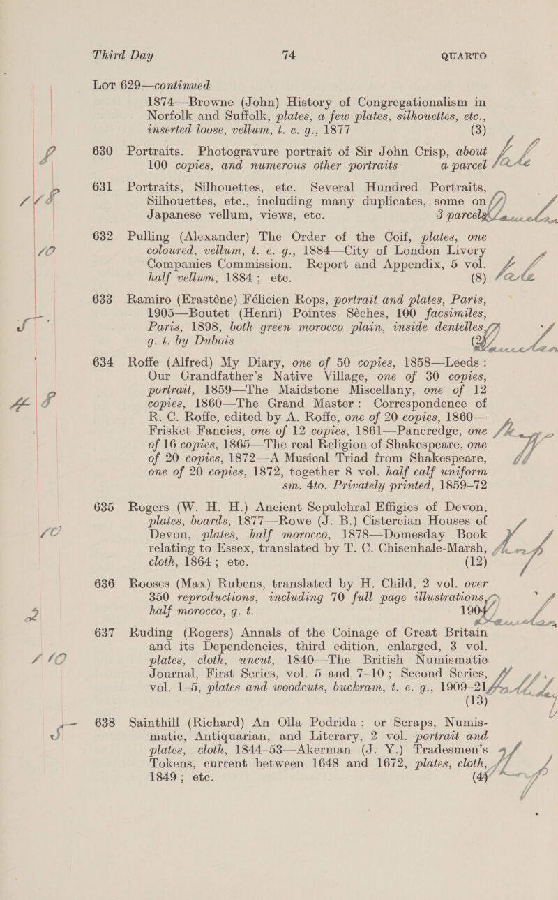   C0 630 631 632 633 634 635 636 637 638 1874—-Browne (John) History of Congregationalism in Norfolk and Suffolk, plates, a few plates, silhouettes, etc., inserted loose, vellum, t. e. g., 1877 (3) Portraits. Photogravure portrait of Sir John Crisp, about Vi 100 copies, and numerous other portraits a parcel He Portraits, Silhouettes, etc. Several Hundred Portraits, Silhouettes, etc., including many duplicates, some on ff) vA a) Japanese vellum, views, etc. 3 parcel eo vcce. Pulling (Alexander) The Order of the Coif, plates, one coloured, vellum, t. e. g., 1884—City of London Livery | Companies Commission. Report and Appendix, 5 vol. Vi half vellum, 1884; ete. (8) ale Ramiro (Hrasténe) Félicien Rops, portrait and plates, Paris, 1905—Boutet (Henri) Pointes Séches, 100 facsrmiles, Paris, 1898, both green morocco plain, inside dentelles “A g. t. by Dubois ( Roffe (Alfred) My Diary, one of 50 copies, 1858—Leeds : Our Grandfather’s Native Village, one of 30 copies, portrait, 1859—The Maidstone Miscellany, one of 12 copies, 1860—The Grand Master: Correspondence of R. C. Roffe, edited by A. Roffe, one of 20 copies, 1860— Frisket Fancies, one of 12 copies, 1861—Pancredge, one Si. ihe of 16 copies, 1865—The real Religion of Shakespeare, one f of 20 copies, 1872—-A Musical Triad from Shakespeare, Vo one of 20 copies, 1872, together 8 vol. half calf uniform sm. 4to. Privately printed, 1859-72 Rogers (W. H. H.) Ancient Sepulchral Effigies of Devon, plates, boards, 1877—Rowe (J. B.) Cistercian Houses of Devon, plates, half morocco, 1878—Domesday Book relating to Essex, translated by T. C. Chisenhale-Marsh, /7__,..   cloth, 1864 ; etc. (12) Rooses (Max) Rubens, translated by H. Child, 2 vol. over 350 reproductions, including 70 full page illustrations yp ef half morocco, q. t. 19047, / Oo SITE a Dik, Ruding (Rogers) Annals of the Coinage of Great Britain and its Dependencies, third edition, enlarged, 3 vol. plates, cloth, uncut, 1840—The British Numismatic Journal, First Series, vol. 5 and 7-10; Second Series, vol. 1-5, plates and woodcuts, buckram, L. €. g., 1909- 214 LLY / epee oor Sainthill (Richard) An Olla Podrida; or Scraps, Numis- j matic, Antiquarian, and Literary, 2 vol. portrait and plates, cloth, 1844-53—Akerman (J. Y.) Tradesmen’s rd Tokens, current between 1648 and 1672, plates, ae A 1849 ; etc. of