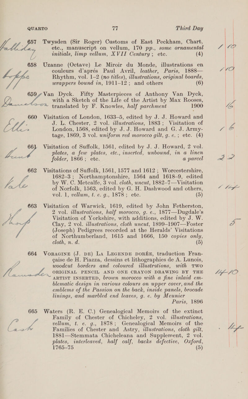 QUARTO 17 Third Day 657 Twysden (Sir Roger) Customs of East Peckham, Chart, a. etc., manuscript on vellum, 170 pp., some ornamental if initials, limp vellum, XVII Century ; etc. (4)  658 Uzanne (Octave) Le Miroir du Monde, illustrations en ; couleurs d’aprés Paul Avril, leather, Paris, 1888— Rhythm, vol. 1-2 (no titles), illustrations, original boards, wrappers bound in, 1911-12; and others (6)  659.¢Van Dyck. Fifty Masterpieces of Anthony Van Dyck, /) id _ with a Sketch of the Life of the Artist by Max Rooses, <a translated by F. Knowles, half parchment 1900 Ee 660 Visitation of London, 1633-5, edited by J. J. Howard and og : J. L. Chester, 2 vol. illustrations, 1883; Visitation of Ac London, 1568, edited by J. J. Howard and G. J. Army- tage, 1869, 3 vol. uniform red morocco gilt, g. e.; etc. (4) y 66) Visitation of Suffolk, 1561, edited by J. J. Howard, 2 vol. 4 plates, a few plates, etc., inserted, unbound, in a linen c folder, 1866; etc. a parcel  662 Visitations of Suffolk, 1561, 1577 and 1612 ; Worcestershire, fff 1682-3 ; Northamptonshire, 1564 and 1618- 9, edited | Y fa f. by W. oF Metcalfe, 3 vol. cloth, uncut, 1882- 7—Visitation al of Norfolk, 1563, edited by SEL oes sal cane others, vol. 1, vellum, t. e. g., 1878; ete. (5) 663 Visitation of Warwick, 1619, edited by John Fetherston, 7 2 vol. illustrations, half morocco, g. e., 1877—Dugdale’s AL, f Visitation of Yorkshire, with additions, edited by J. W. nad hel Clay, 2 vol. illustrations, cloth uncut, 1899-1907—Foster (Joseph) Pedigrees recorded at the Heralds’ Visitations of Northumberland, 1615 and 1666, 150 copies only, cloth, n. d. (5) 664 VoraGINnE (J. DE) La LEGENDE DORE, traduction Fran- caise de H. Piazza, dessins et lithographies de A. Lunois, ve _ woodcut borders and coloured allustrations, with Two W/4 eee te _. ORIGINAL PENCIL AND ONE CRAYON DRAWING BY THE “ARTIST INSERTED, brown morocco with a fine inlaid em- blematic design in various colours on upper cover, and the emblems of the Passion on the back, inside panels, brocade hnings, and marbled end leaves, g. e. by Meunier Paris, 1896 665 Waters (R. E. C.) Genealogical Memoirs of the extinct pa . Family of Chester of Chicheley, 2 vol. tlustrations, a JA. vellum, t. e. g., 1878; Genealogical Memoirs of the (_a2¢#yr Families of Chester and Astry, tllustrations, cloth gult, 1881—Stemmata Chicheleana and Supplement, 2 vol. plates, interleaved, half calf, backs defective, Oxford,  