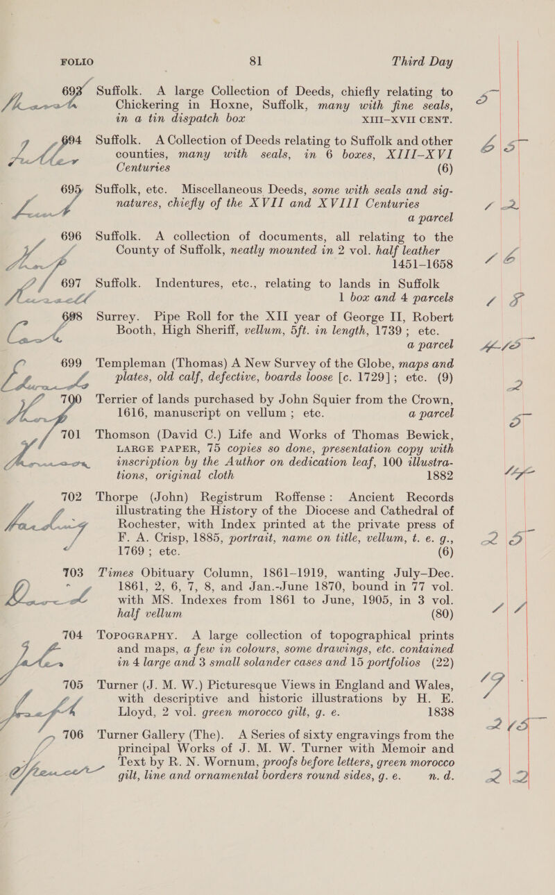 Suffolk. A large Collection of Deeds, chiefly relating to mt Chickering in Hoxne, Suffolk, many with fine seals, in a tin dispatch box XIII-XVII CENT. 4 Suffolk. A Collection of Deeds relating to Suffolk and other LM. counties, many with seals, in 6 boxes, XIII-XVI Centuries (6) 695 Suffolk, etc. Miscellaneous Deeds, some with seals and sig- WA natures, chiefly of the XVII and XVIII Centuries a parcel 696 Suffolk. A collection of documents, all relating to the County of Suffolk, neatly mounted in 2 vol. half leather ra Abh«m-f 1451-1658 ae Suffolk. Indentures, etc., relating to lands in Suffolk HM. reell 1 box and 4 parcels 698 Surrey. Pipe Roll for the XII year of George II, Robert / v4 Booth, High Sheriff, vellum, 5ft. in length, 1739; ete. oa, a parcel 699 Templeman (Thomas) A New Survey of the Globe, maps and oe plates, old calf, defective, boards loose [c. 1729]; ete. (9) Terrier of lands purchased by John Squier from the Crown, 1616, manuscript on vellum ; etc. a parcel 701 Thomson (David C.) Life and Works of Thomas Bewick, LZ ; LARGE PAPER, 75 copies so done, presentation copy with “A Aig. o8, inscription by the Author on dedication leaf, 100 illustra-  a tions, original cloth 1882 :, 702 Thorpe (John) Registrum Roffense: Ancient Records Li if illustrating the History of the Diocese and Cathedral of Fann 4 Rochester, with Index printed at the private press of / F. A. Crisp, 1885, portrait, name on title, vellum, t. e. g., 2 1769 ; etc. (6) 703. Times Obituary Column, 1861-1919, wanting July—Dec. ) coe habe 1861, 2, 6, 7, 8, and Jan.-June 1870, bound in 77 vol. aay mA with MS. Indexes from 1861 to June, 1905, in 3 vol. half vellum (80) 704 Toproarapruy. A large collection of topographical prints Me and maps, a few in colours, some drawings, etc. contained SLX g in 4 large and 3 small solander cases and 15 portfolios (22) 705 Turner (J. M. W.) Picturesque Views in England and Wales, with descriptive and historic illustrations by H. E. Jf 4 Lloyd, 2 vol. green morocco gilt, g. e. 1838 “ Ss 706 Turner Gallery (The). A Series of sixty engravings from the i principal Works of J. M. W. Turner with Memoir and Text by R. N. Wornum, proofs before letters, green morocco GB ate gilt, line and ornamental borders rownd sides, g. €. n. d.  