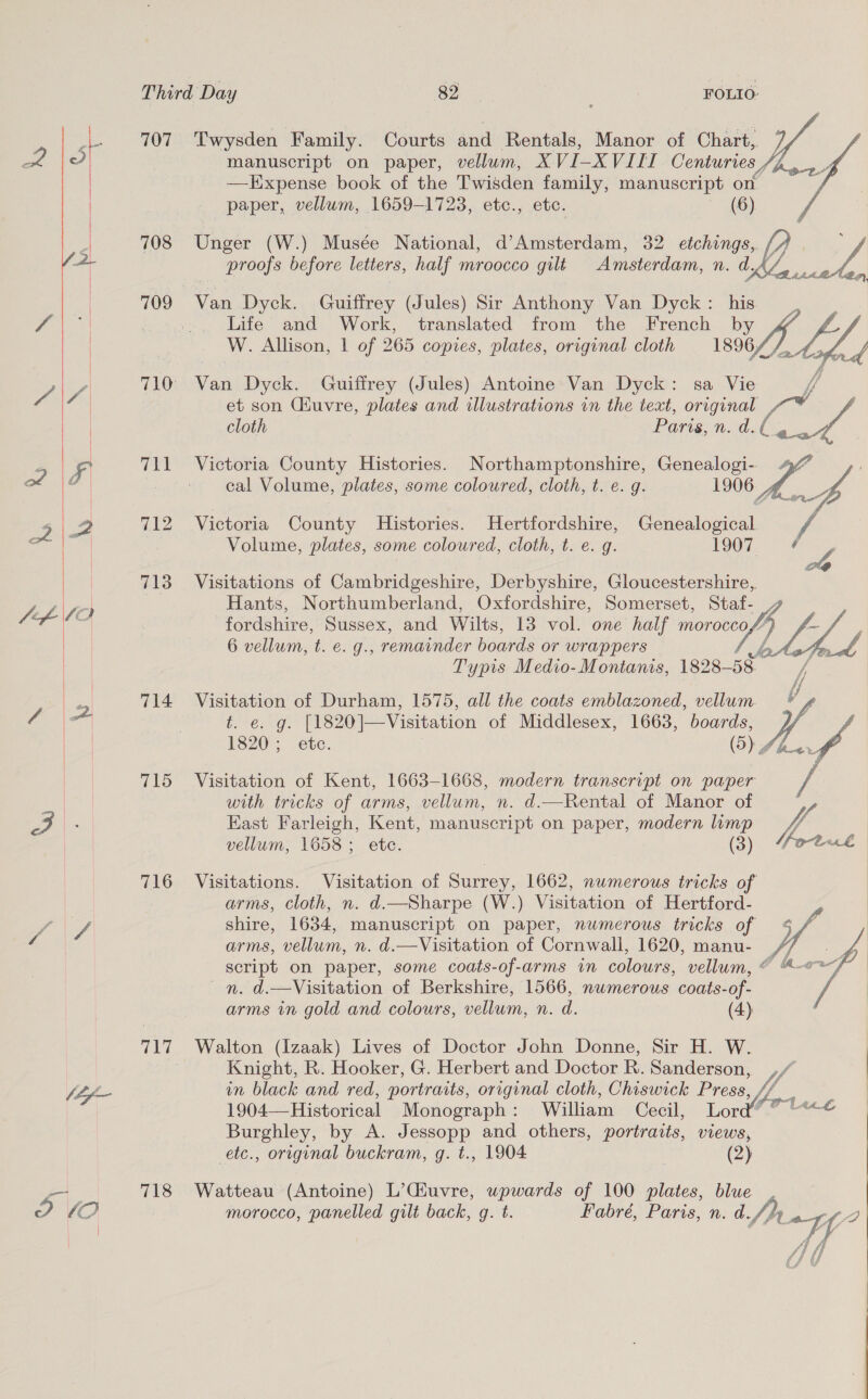   a, ak DP lO 707 708 709 714 715 716 718 Twysden Family. Courts and Rentals, Manor of Chart,. Yy manuscript on paper, vellum, XVI-XVIII Centuries, —Expense book of the Twisden family, manuscript on paper, vellum, 1659-1723, etc., etc. (6) Unger (W.) Musée National, d’Amsterdam, 32 etchings, // ; proofs before letters, half mroocco gilt Amsterdam, n. dAZ,,,. oe   Van Dyck. Guiffrey (Jules) Sir Anthony Van Dyck: his Life and Work, translated from the French by W. Allison, | of 265 copies, plates, original cloth 1896/ ofr Van Dyck. Guiffrey (Jules) Antoine Van Dyck: sa Vie et son Ciuvre, plates and illustrations in the text, original a cloth Paris, n. d.l ¢@ vA cal Volume, plates, some coloured, cloth, t. e. g. 1906.) Victoria County Histories. Hertfordshire, Genealogical / Volume, plates, some coloured, cloth, t. e. g. 1007. #4 Visitations of Cambridgeshire, Derbyshire, Gloucestershire, Hants, Northumberland, Oxfordshire, Somerset, Staf- fordshire, Sussex, and Wilts, 13 vol. one half moroccof” 6 vellum, t. €. g., remainder boards or wrappers Typis Medio-Montanis, 1828-58    Deven: [1820]—Visitation of Middlesex, 1663, mee Visitation of Durham, 1575, all the coats emblazoned, vellum M4 1820; etc. a. vd Visitation of Kent, 1663-1668, modern transcript on paper with tricks of arms, vellum, n. d.—Rental of Manor of / East Farleigh, Kent, manuscript on paper, modern lump V4 vellum, 1658; etc. (3) Moth Visitations. Visitation of Surrey, 1662, numerous tricks of arms, cloth, n. d.—Sharpe (W.) Visitation of Hertford- shire, 1634, manuscript on paper, numerous tricks of arms, vellum, n. d.—Visitation of Cornwall, 1620, manu- / script on paper, some coats-of-arms in colours, vellum, © 4°? nn. d.—Visitation of Berkshire, 1566, numerous coats-of- arms in gold and colours, vellum, n. d. (4) Walton (Izaak) Lives of Doctor John Donne, Sir H. W. Knight, R. Hooker, G. Herbert and Doctor R. Sanderson, ,, in black and red, portraits, original cloth, Chiswick Press Lm 1904—Historical Monograph: William Cecil, Lord’ Burghley, by A. Jessopp and others, portraits, views, etc., original buckram, g. t., 1904 (2)  Watteau (Antoine) L’(uvre, wowards of 100 plates, blue morocco, panelled gilt back, g. t. Fabré, Paris, n. d. W/) Wii 2