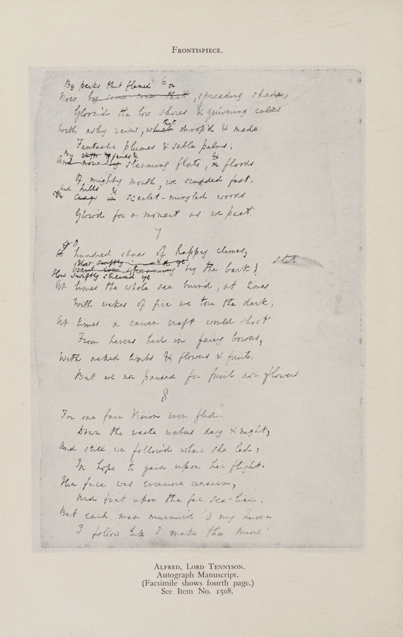 FRONTISPIECE. aes ft flame a ee Peper br. t ue ) i facemir$ 1 A tdbe 7 Yorn oe haat bg Geng ae drt, pd keg Lace , ee Hoop te Mada Le fox ye fable brs ; ah ep SF fed &amp; a pmurf foG , me plated G Donde path | we Vlglher feet no ue a noe nergy tek tust Gla fre a highest pd wore bar¥ 7 ake Seed Farnese thee if le Pe ue r AL tos Nipte HaPae Soe he aE! @ Ss fe ee ft. turd of Led Init wets Go fie we tne fla tevl; ce a aes (gf trite She g sic Be fies ee pred bated, Wh rated. bmnts Arsed ¥ pk ; ; y. Va Jig f wre AML ) put tthe ae pace Adi re td: be Z 7 Re A Pie ie brett fee Ard (tte we ee — Jae oe a oo lewd trtrmire Unset &gt; : Wide foxt ufrr fe Ke Legos ee   ha Cech Pita eh U Prtcof Keble Ae . a ee 5 ? gt , / J, ea . r cA Pe &lt; A, sain os ee potlrs tte w y rote dd Z ae LP hf habe. ALFRED, Lorp TENNYSON. Autograph Manuscript. (Facsimile shows fourth page.) See Item No. 1508.