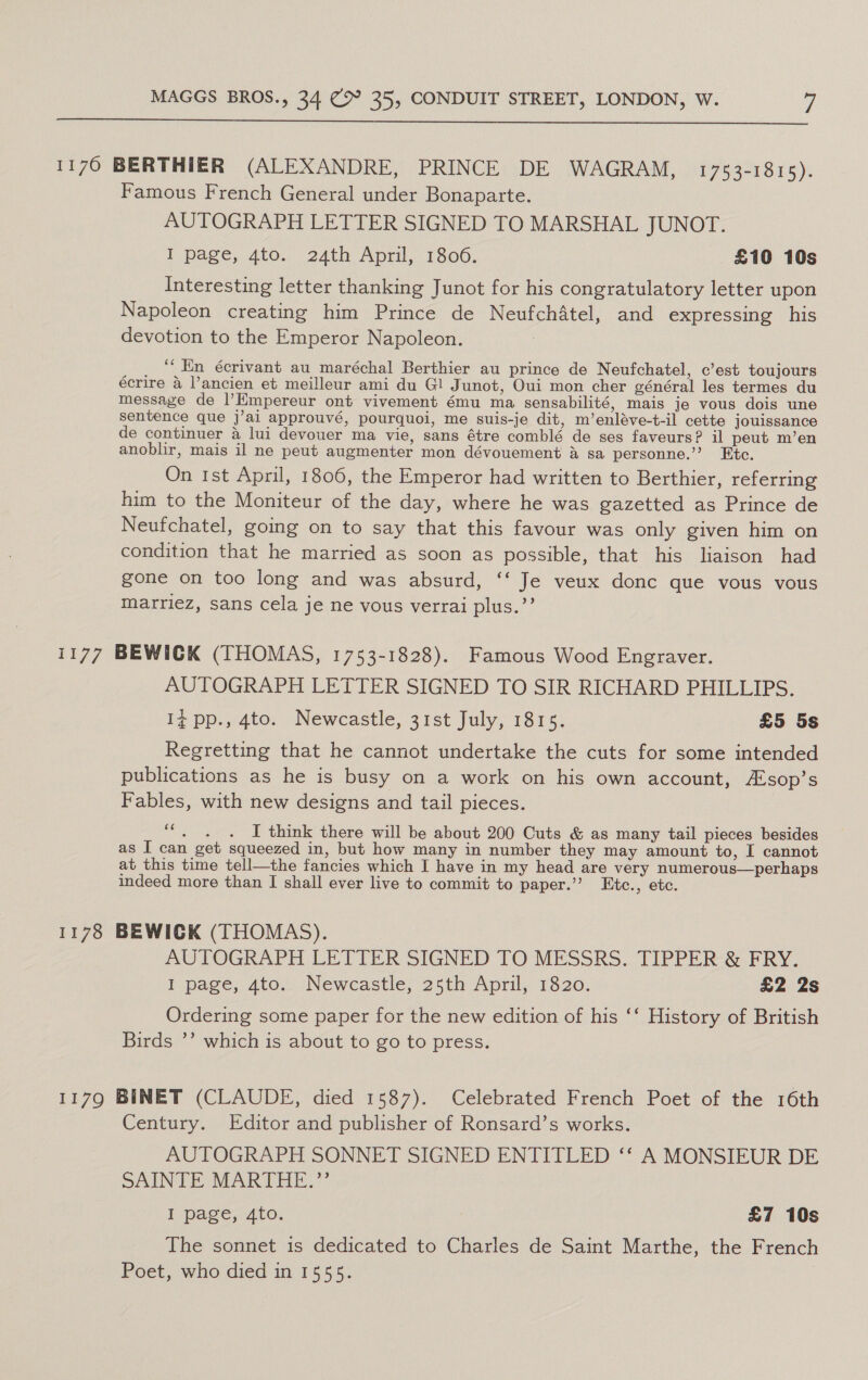  1170 BERTHIER (ALEXANDRE, PRINCE DE WAGRAM, 1753-1815). Famous French General under Bonaparte. AUTOGRAPH LETTER SIGNED TO MARSHAL JUNOT. I page, 4to. 24th April, 1806. £10 10s Interesting letter thanking Junot for his congratulatory letter upon Napoleon creating him Prince de NeufchAtel, and expressing his devotion to the Emperor Napoleon. _ “En écrivant au _maréchal Berthier au prince de Neufchatel, c’est toujours ecrire a ancien et meilleur ami du Gl Junot, Oui mon cher général les termes du message de |l’Empereur ont vivement ému ma sensabilité, mais je vous dois une sentence que j’ai approuvé, pourquoi, me suis-je dit, m’enléve-t-il cette jouissance de continuer 4 lui devouer ma vie, sans étre comblé de ses faveurs? il peut m’en anoblir, mais il ne peut augmenter mon dévouement &amp; sa personne.”’ Etc. On 1st April, 1806, the Emperor had written to Berthier, referring him to the Moniteur of the day, where he was gazetted as Prince de Neufchatel, going on to say that this favour was only given him on condition that he married as soon as possible, that his liaison had gone on too long and was absurd, ‘‘ Je veux donc que vous vous marriez, sans cela je ne vous verrai plus.”’ 1177 BEWICK (THOMAS, 1753-1828). Famous Wood Engraver. AUTOGRAPH LETTER SIGNED TO SIR RICHARD PHILLIPS. if pp.,-4to; Newcastle, 31st July; 1815. £5 5s Regretting that he cannot undertake the cuts for some intended publications as he is busy on a work on his own account, Asop’s Fables, with new designs and tail pieces. “. . . J think there will be about 200 Cuts &amp; as many tail pieces besides as I can get squeezed in, but how many in number they may amount to, I cannot at this time tell—the fancies which I have in my head are very numerous—perhaps indeed more than I shall ever live to commit to paper.’ Etc., etc. 1178 BEWICK (THOMAS). AUTOGRAPH LETTER SIGNED TO MESSRS. TIPPER &amp; FRY. topage, Ato. Neweastic, 25th April, 1820: £2 2s Ordering some paper for the new edition of his ‘‘ History of British Birds ’’ which is about to go to press. 1179 BINET (CLAUDE, died 1587). Celebrated French Poet of the 16th Century. Editor and publisher of Ronsard’s works. AUTOGRAPH SONNET SIGNED ENTITLED ‘‘ A MONSIEUR DE SAINTE MARTHE.”’ I page, 4to. : £7 10s The sonnet is dedicated to Charles de Saint Marthe, the French Poet, who died in 1555.