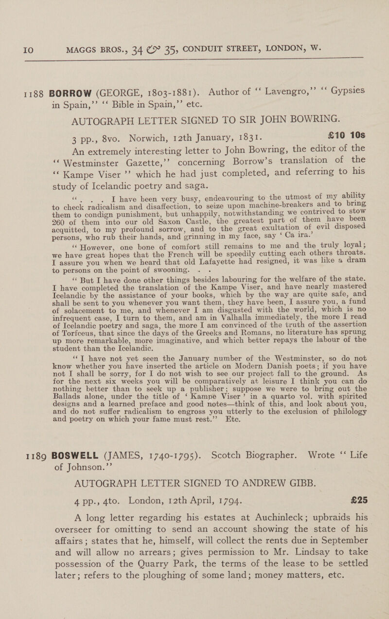  1188 BORROW (GEORGE, 1803-1881). Author of * Lavengro,’’ ‘‘ Gypsies in Spain,’’ ** Bible im Spain,’ etc. AUTOGRAPH LETTER SIGNED TO SIR JOHN BOWRING. 3 pp., 8vo. Norwich, 12th January, Tosi: £10 10s An extremely interesting letter to John Bowring, the editor of the ‘Westminster Gazette,’? concerning Borrow’s translation of the ‘‘Kampe Viser ’’? which he had just completed, and referring to his study of Icelandic poetry and saga. “| -[ have been very busy, endeavouring to the utmost of my ability to check radicalism and disaffection, to seize upon machine-breakers and to bring them to condign punishment, but unhappily, notwithstanding we contrived to stow 960 of them into our old Saxon Castle, the greatest part of them have been acquitted, to my profound sorrow, and to the great exultation of evil disposed bs 4 i = ) persons, who rub their hands, and grinning in my face, say ° Ca ira. ‘‘ However, one bone of comfort still remains to me and the truly loyal; we have great hopes that the French will be speedily cutting each others throats. I assure you when we heard that old Lafayette had resigned, it was like 4 dram to persons on the point of swooning. . . ‘¢ But I have done other things besides labouring for the welfare of the state. I have completed the translation of the Kampe Viser, and have nearly mastered Icelandic by the assistance of your books, which by the way are quite safe, and shall be sent to you whenever you want them, they have been, I assure you, a fund of solacement to me, and whenever I am disgusted with the world, which is no infrequent case, I turn to them, and am in Valhalla immediately, the more I read of Icelandic poetry and saga, the more I am convinced of the truth of the assertion of Torfceus, that since the days of the Greeks and Romans, no literature has sprung up more remarkable, more imaginative, and which better repays the labour of the student than the Icelandic. ‘¢T have not yet seen the January number of the Westminster, so do not know whether you have inserted the article on Modern Danish poets; if you have not I shall be sorry, for I do not wish to see our project fall to the ground. As for the next six weeks you will be comparatively at leisure I think you can do nothing better than to seek up a publisher; suppose we were to bring out the Ballads alone, under the title of ‘ Kampe Viser’ in a quarto vol. with spirited designs and a learned preface and good notes—think of this, and look about you, and do not suffer radicalism to engross you utterly to the exclusion of philology and poetry on which your fame must rest.’’ Etc. 1189 BOSWELL (JAMES, 1740-1795). Scotch Biographer. Wrote * Life of Johnson.’’ AUTOGRAPH LETTER SIGNED TO ANDREW GIBB. A pp., 4to. London, 12th April, 1794. £25 A long letter regarding his estates at Auchinleck; upbraids his overseer for omitting to send an account showing the state of his affairs ; states that he, himself, will collect the rents due in September and will allow no arrears; gives permission to Mr. Lindsay to take possession of the Quarry Park, the terms of the lease to be settled later; refers to the ploughing of some land; money matters, etc.