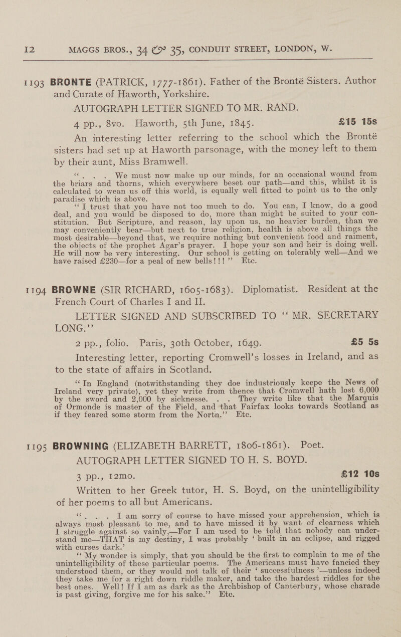  1193 BRONTE (PATRICK, 1777-1861). Father of the Bronté Sisters. Author and Curate of Haworth, Yorkshire. AUTOGRAPH LETTER SIGNED TO MR. RAND. 4 pp., 8vo. Haworth, 5th June, 1845. £15 15s An interesting letter referring to the school which the Bronté sisters had set up at Haworth parsonage, with the money left to them by their aunt, Miss Bramwell. | «| | We must now make up our minds, for an occasional wound from the briars and thorns, which everywhere beset our path—and this, whilst it 1s calculated to wean us off this world, is equally well fitted to point us to the only paradise which is above. ‘‘T trust that you have not too much to do. You can, I know, do a good deal, and you would be disposed to do, more than might be suited to your con- stitution. But Scripture, and reason, lay upon us, no heavier burden, than we may conveniently bear—but next to true religion, health is above all things the most desirable—beyond that, we require nothing but convenient food and raiment, the objects of the prophet Agar’s prayer. I hope your son and heir is doing well. He will now be very interesting. Our school is getting on tolerably well—And we have raised £230—tfor a peal of new bells!!!’ Htc. 1194 BROWNE (SIR RICHARD, 1605-1683). Diplomatist. Resident at the French Court of Charles I and II. LETTER SIGNED AND SUBSCRIBED TO ‘‘ MR. SECRETARY LONG.” 2 pp.; folio. Paris; 30th October, 1640. £5 5s Interesting letter, reporting Cromwell’s losses in Ireland, and as to the state of affairs in Scotland. ‘‘In England (notwithstanding they doe industriously keepe the News of Ireland very private), yet they write from thence that Cromwell hath lost 6,000 by the sword and 2,000 by sicknesse. . . They write like that the Marquis of Ormonde is master of the Field, and that Fairfax looks towards Scotland as if they feared some storm from the Nortn.’’ Etc. 1195 BROWNING (ELIZABETH BARRETT, 1806-1861). Poet. AUTOGRAPH LETTER SIGNED TO H. S$. BOYD. 3 pe) 12mo. : £12 10s Written to her Greek tutor, H. S. Boyd, on the unintelligibility of her poems to all but Americans. “| | J am sorry of course to have missed your apprehension, which is always most pleasant to me, and to have missed it by want of clearness which I struggle against so vainly,—For I am used to be told that nobody can under- stand me—THAT is my destiny, I was probably ‘ built in an eclipse, and rigged with curses dark.’ . ‘“ My wonder is simply, that you should be the first to complain to me of the unintelligibility of these particular poems. The Americans must have fancied they understood them, or they would not talk of their ‘ successfulness ’--unless indeed they take me for a right down riddle maker, and take the hardest riddles for the best ones. Well! If I am as dark as the Archbishop of Canterbury, whose charade is past giving, forgive me for his sake.’’ Htc.