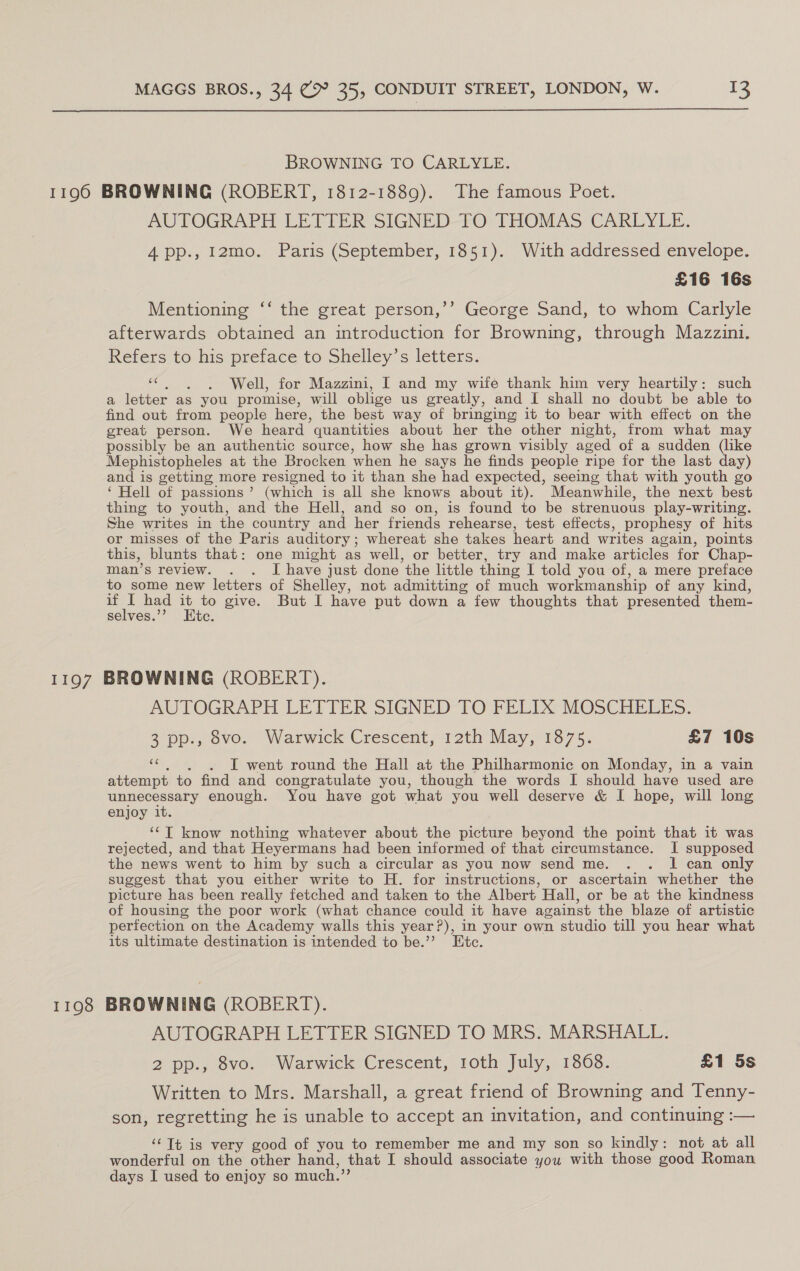  BROWNING TO CARLYLE. AUTOGRAPH LETTER SIGNED TO THOMAS CARLYLE. 4 pp., 12mo. Paris (September, 1851). With addressed envelope. £16 16s Mentioning ‘‘ the great person,’’ George Sand, to whom Carlyle afterwards obtained an introduction for Browning, through Mazzin1. Refers to his preface to Shelley’s letters.  . . Well, for Mazzini, I and my wife thank him very heartily: such a letter as you promise, will oblige us greatly, and I shall no doubt be able to find out from people here, the best way of bringing it to bear with effect on the great person. We heard ’ quantities about her the other night, from what may possibly be an authentic source, how she has grown visibly aged of a sudden (like Mephistopheles at the Brocken ‘when he says he finds people ripe for the last day) and is getting more resigned to it than she had expected, seeing that with youth go ‘ Hell of passions’ (which is all she knows about it). Meanwhile, the next best thing to youth, and the Hell, and so on, is found to be strenuous play-writing. She writes in the country and her friends rehearse, test effects, prophesy of hits or misses of the Paris auditory; whereat she takes heart and writes again, points this, blunts that: one might as well, or better, try and make articles for Chap- man’s review. . . I have just done the little thing I told you of, a mere preface to some new letters of Shelley, not admitting of much workmanship of any kind, if ‘ had if a give. But I have put down a few thoughts that presented them- selves.’ c 1198 AUTOGRAPH LETTER SIGNED TO FELIX MOSCHELES. 3 pp., 8vo. Warwick Crescent, 12th May, 1875. £7 10s a . I went round the Hall at the ee on Monday, in a vain attempt to find and congratulate you, though the words I should have used are unnecessary enough. You have got what you well deserve &amp; I hope, will long enjoy it. ‘¢T know nothing whatever about the picture beyond the point that it was rejected, and that Heyermans had been informed of that circumstance. I supposed the news went to him by such a circular as you now send me. . . 1 can only suggest that you either write to H. for instructions, or ascertain whether the picture has been really fetched and taken to the Albert. Hall, or be at the kindness of housing the poor work (what chance could it have against the blaze of artistic perfection on the Academy walls this year?), in your own studio till you hear what its ultimate destination is intended to be.”? Etc. BROWNING (ROBERT). AUTOGRAPH LETTER SIGNED TO MRS. MARSHALL. 2 pp., 8vo. Warwick Crescent, toth July, 1868. £1 5s Written to Mrs. Marshall, a great friend of Browning and Tenny- son, regretting he is unable to accept an invitation, and continuing :— ‘‘Tt is very good of you to remember me and my son so kindly: not at all wonderful on the other hand, that I should associate you with those good Roman days I used to enjoy so much.”?