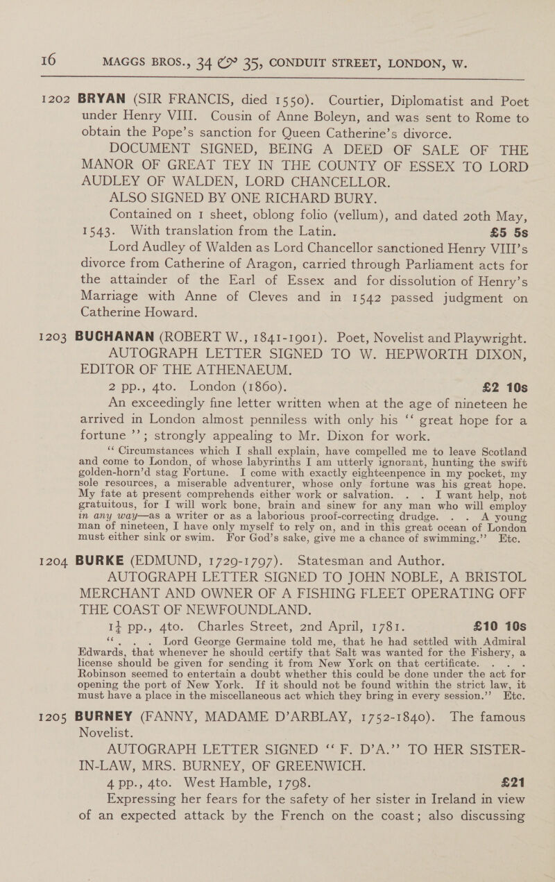  1202 BRYAN (SIR FRANCIS, died 1550). Courtier, Diplomatist and Poet under Henry VIII. Cousin of Anne Boleyn, and was sent to Rome to obtain the Pope’s sanction for Queen Catherine’s divorce. DOCUMENT SIGNED, BEING A DEED OF SALE OF THE MANOR OF GREAT TEY IN THE COUNTY OF ESSEX TO LORD AUDLEY OF WALDEN, LORD CHANCELLOR. ALSO SIGNED BY ONE RICHARD BURY. Contained on 1 sheet, oblong folio (vellum), and dated 20th May, 1543. With translation from the Latin. £5 5s Lord Audley of Walden as Lord Chancellor sanctioned Henry VIII’s divorce from Catherine of Aragon, carried through Parliament acts for the attainder of the Earl of Essex and for dissolution of Henry’s Marriage with Anne of Cleves and in 1542 passed judgment on Catherine Howard. 1203 BUGHANAN (ROBERT W., 1841-1901). Poet, Novelist and Playwright. AUTOGRAPH LETTER SIGNED TO W. HEPWORTH DIXON, EDITOR OF THE ATHENAEUM. 2 pp., 4to. London (1360). £2 10s An exceedingly fine letter written when at the age of nineteen he arrived in London almost penniless with only his ‘‘ great hope for a fortune ’’; strongly appealing to Mr. Dixon for work. ‘* Circumstances which I shall explain, have compelled me to leave Scotland and come to London, of whose labyrinths I am utterly ignorant, hunting the swift golden-horn’d stag Fortune. I come with exactly eighteenpence in my pocket, my sole resources, a miserable adventurer, whose only fortune was his great hope. My fate at present comprehends either work or salvation. . . I want help, not gratuitous, for I will work bone, brain and sinew for any man who will employ in any way—as a writer or as a laborious proof-correcting drudge. . . A young man of nineteen, I have only myself to rely on, and in this great ocean of London must either sink or swim. For God’s sake, give me a chance of swimming.’ Etc. 1204 BURKE (EDMUND, 1729-1797). Statesman and Author. AUTOGRAPH LETTER SIGNED TO JOHN NOBLE, A BRISTOL MERCHANT AND OWNER OF A FISHING FLEET OPERATING OFF THE COAST OF NEWFOUNDLAND. 1+ pp:; ato. Charles Street,.:2ad April, 1761. >= £10 10s ““. . . Lord George Germaine told me, that he had settled with Admiral Edwards, that whenever he should certify that Salt was wanted for the Fishery, a license should be given for sending it from New York on that certificate. . . . Robinson seemed to entertain a doubt whether this could be done under the act for opening the port of New York. If it should not be found within the strict law, it must have a place in the miscellaneous act which they bring in every session.’’ Etc. 1205 BURNEY (FANNY, MADAME D’ARBLAY, 1752-1840). The famous Novelist. | | AUTOGRAPH LETIER SIGNED “<p AY TO HER Sistt IN-LAW, MRS. BURNEY, OF GREENWICH. 4 pp., 4to. West Hamble, 1708. £21 Expressing her fears for the safety of her sister in Ireland in view of an expected attack by the French on the coast; also discussing