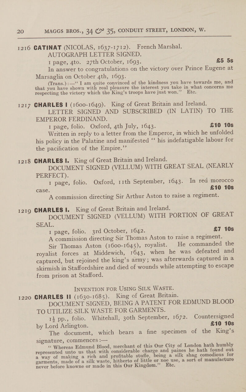 1216 CATINAT (NICOLAS, 1637-1712). French Marshal. AUTOGRAPH LETTER SIGNED. I page, 4to. 27th October, 16093. £5 5s In answer to congratulations on the victory over Prince Eugene at Marsaglia on October 4th, 1693. (Trans.):—‘‘ I am quite convinced of the kindness you have towards me, and that you have shown with real pleasure the interest you take in what concerns me respecting the victory which the King’s troops have Just won.” Kite. 1217 CHARLES I (1600-1649). King of Great Britain and Ireland. LETTER SIGNED AND SUBSCRIBED (IN LATIN) TO THE EMPEROR FERDINAND. 1 page, folio. Oxford, 4th July, 1643. £10 10s Written in reply to a letter from the Emperor, in which he unfolded his policy in the Palatine and manifested ‘‘ his indefatigable labour for the pacification of the Empire.’’ 1218 GHARLES I. King of Great Britain and Ireland. DOCUMENT SIGNED (VELLUM) WITH GREAT SEAL (NEARLY PERFECT). 1 page, folio. Oxford, 11th September, 1643. In red morocco case. £10 10s A commission directing Sir Arthur Aston to raise a regiment. 1219 CHARLES I. King of Great Britain and Ireland. DOCUMENT SIGNED (VELLUM) WITH PORTION OF GREAT SEAL: 1 page, folio. 3rd October, 1642. £7 10s A commission directing Sir Thomas Aston to raise a regiment. Sir Thomas Aston (1600-1645), royalist. He commanded the royalist forces at Middewich, 1643, when he was defeated and captured, but rejoined the king’s army; was afterwards captured in a skirmish in Staffordshire and died of wounds while attempting to escape from prison at Stafford. INVENTION FOR USING SILK WASTE. 1220 CHARLES II (1630-1685). King of Great Britain. DOCUMENT SIGNED, BEING A PATENT FOR EDMUND BLOOD TO UTILIZE SILK WASTE FOR GARMENTS. 14 pp., folio. Whitehall, 30th September, 1672. Countersigned by Lord Arlington. £10 10s The document, which bears a fine specimen of the King’s signature, Commences :— ‘© Whereas Edmund Blood, merchant of this Our City of London hath humbly represented unto us that with considerable charge and paines he hath found out a way of making a rich and profitable stuffe, being a silk shag comodious for garments, made of a silk waste, hitherto of little or noe use, a sort of manufacture never before knowne or made in this Our Kingdom.” Etc.