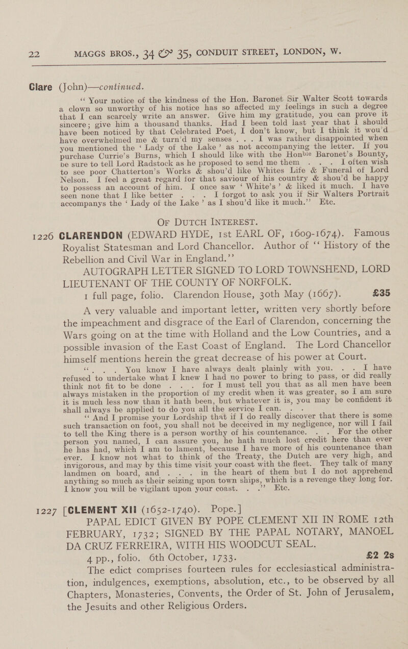 ‘‘ Your notice of the kindness of the Hon. Baronet Sir Walter Scott towards a clown so unworthy of his notice has so affected my feelings in such a degree that I can scarcely write an answer. Give him my gratitude, you can prove it sincere; give him a thousand thanks. Had I been told last year that 1 should have been noticed by that Celebrated Poet, I don’t know, but I think 1t wou'd have overwhelmed me &amp; turn’d my senses... I was rather disappointed when you mentioned the ‘ Lady of the Lake’ as not accompanying the letter. If you purchase Currie’s Burns, which I should lke with the Honble Baronet’s Bounty, be sure to tell Lord Radstock as he proposed to send me them . .. . I often wish to see poor Chatterton’s Works &amp; shou’d like Whites Life &amp; Funeral of Lord Nelson. I feel a great regard for that saviour of his country &amp; shou’d be happy to possess an account of him. I once saw ‘ White’s’ &amp; liked it much. I have seen none that I like better . . . I forgot to ask you if Sir Walters Portrait accompanys the ‘ Lady of the Lake’ as I shou’d like it much.” Etc. Or DuTCH INTEREST. Royalist Statesman and Lord Chancellor. Author of “ History of the Rebellion and Civil War in England.”’ AUTOGRAPH LETTER SIGNED TO LORD TOWNSHEND, LORD LIEUTENANT OF THE COUNTY OF NORFOLK. 1 full page, folio. Clarendon House, 30th May (1667). £35 A very valuable and important letter, written very shortly before the impeachment and disgrace of the Earl of Clarendon, concerning the Wars going on at the time with Holland and the Low Countries, anda possible invasion of the East Coast of England. The Lord Chancellor himself mentions herein the great decrease of his power at Court. ‘&gt; You know I have always dealt plainly with you. . . I have refused to undertake what I knew I had no power to bring to pass, or did really think not fit to be done . . . for I must tell you that as all men have been always mistaken in the proportion of my credit when it was greater, so I am sure it is much less now than it hath been, but whatever it is, you may be confident it shall always be applied to do you all the service I can. . . ‘‘ And I promise your Lordship that if I do really discover that there is some such transaction on foot, you shall not be deceived in my negligence, nor will I fail to tell the King there is a person worthy of his countenance. . . For the other person you named, I can assure you, he hath much lost credit here than ever he has had, which I am to lament, because I have more of his countenance than ever. I know not what to think of the Treaty, the Dutch are very high, and invigorous, and may by this time visit your coast with the fleet. They talk of many landmen on board, and . . . in the heart of them but I do not apprehend anything so much as their seizing upon town ships, which is a revenge they long for. L know you will be vigilant upon your coast. . .’’? Etc. PAPAL EDICT GIVEN BY POPE CLEMENT XII IN ROME 12th FEBRUARY, 1732; SIGNED BY THE PAPAL NOTARY, MANOEL DA CRUZ FERREIRA, WITH HIS WOODCUT SEAL. 4 pp., folio. 6th October, 1733. £2 2s The edict comprises fourteen rules for ecclesiastical administra- tion, indulgences, exemptions, absolution, etc., to be observed by all Chapters, Monasteries, Convents, the Order of St. John of Jerusalem, the Jesuits and other Religious Orders.