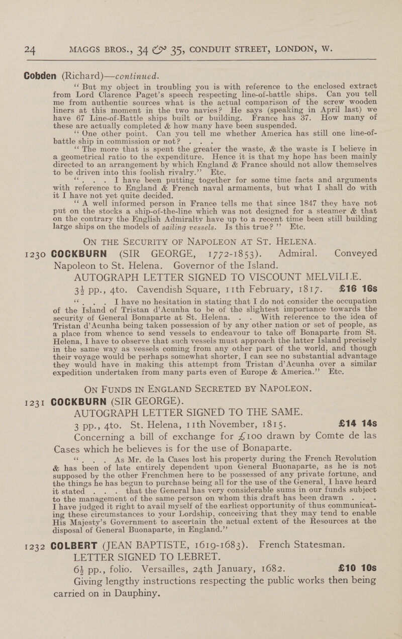  Cobden (Richard)—continued. ‘‘ But my object in troubling you is with reference to the enclosed extract from Lord Clarence Paget’s speech respecting line-of-battle ships. Can you tell me from authentic sources what is the actual comparison of the screw wooden liners at this moment in the two navies? He says (speaking in April last) we have 67 Line-of-Battle ships built or building. France has 37. How many of these are actually completed &amp; how many have been suspended. ‘““Qne other point. Can you tell me whether America has still one line-of- battle ship in commission or not? . . . ‘‘The more that is spent the greater the waste, &amp; the waste is I believe in a geometrical ratio to the expenditure. Hence it is that my hope has been mainly directed to an arrangement by which England &amp; France should not allow themselves to be driven into this foolish rivalry.’’ Etc. Tweet pi IT have been putting together for some time facts and arguments with reference to England &amp; French naval armaments, but what I shall do with it I have not yet quite decided. ‘‘ A well informed person in France tells me that since 1847 they have not put on the stocks a ship-of-the-line which was not designed for a steamer &amp; that on the contrary the English Admiralty have up to a recent time been still building large ships on the models of sailing vessels. Is this true?’ Ete. ON THE SECURITY OF NAPOLEON AT ST. HELENA. 1230 COCKBURN (SIR GEORGE, 1772-1853). Admiral. Conveyed Napoleon to St. Helena. Governor of the Island. AUTOGRAPH LETTER SIGNED TO VISCOUNT MELVILLE. 34 pp., 4to. Cavendish Square, 11th February, 1817. £16 16s “| «dT have no hesitation in stating that I do not consider the occupation of the Island of Tristan d’Acunha to be of the slightest importance towards the security of General Bonaparte at St. Helena. . . With reference to the idea of Tristan d’Acunha being taken possession of by any other nation or set of people, as a place from whence to send vessels to endeavour to take off Bonaparte from St. Helena, I have to observe that such vessels must approach the latter Island precisely in the same way as vessels coming from any other part of the world, and though their voyage would be perhaps somewhat shorter, I can see no substantial advantage they would have in making this attempt from Tristan d’Acunha over a similar expedition undertaken from many parts even of Europe &amp; America.’’ LKtc. On FUNDS IN ENGLAND SECRETED BY NAPOLEON. 1231 COCKBURN (SIR GEORGE). AUTOGRAPH LETTER SIGNED TO THE SAME. 3-pp.j 4to. St. Helena, 11th November, 1615, £14 74s Concerning a bill of exchange for £100 drawn by Comte de las Cases which he believes is for the use of Bonaparte. «6 Ag Mr. de la Cases lost his property during the French Revolution &amp; has been of late entirely dependent upon General Buonaparte, as he is not supposed by the other Frenchmen here to be possessed of any private fortune, and the things he has begun to purchase being all for the use of the General, | have heard it stated . . . that the General has very considerable sums in our funds subject to the management of the same person on whom this draft has been drawn : I have judged it right to avail myself of the earliest opportunity of thus communicat- ing these circumstances to your Lordship, conceiving that they may tend to enable His Majesty’s Government to ascertain the actual extent of the Resources at the disposal of General Buonaparte, in England.” 1232 COLBERT (JEAN BAPTISTE, 1619-1683). French Statesman. LETTER SIGNED TO LEBRET. 4 pp., folio. Versailles, 24th January, 1682. £16 10s Giving lengthy instructions respecting the public works then bemg carried on in Dauphiny.