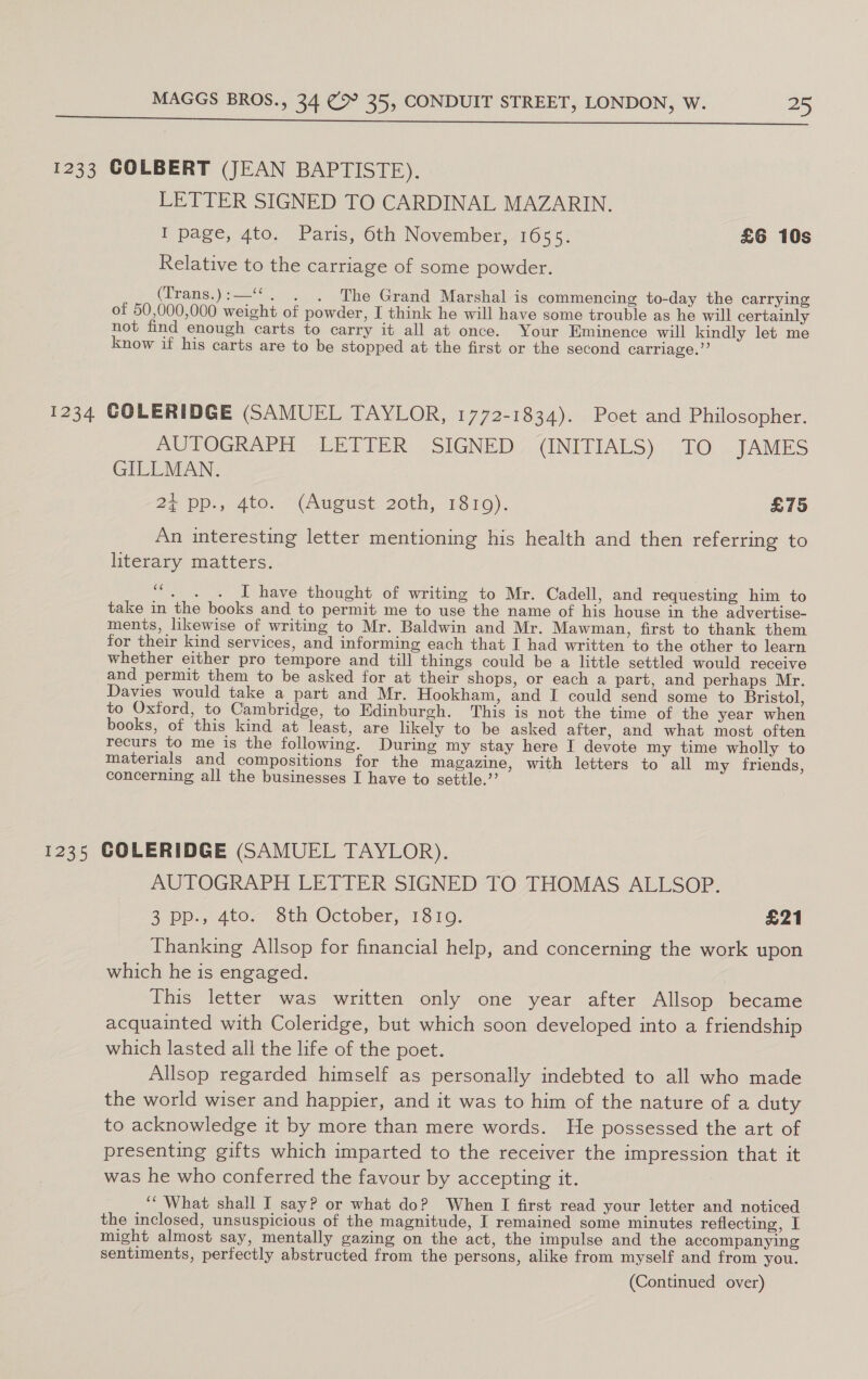 1233 COLBERT (JEAN BAPTISTE). LETTER SIGNED TO CARDINAL MAZARIN. I page, 4to. Paris, 6th November, 1655. £6 10s Relative to the carriage of some powder. (Trans.):—‘*‘. . . The Grand Marshal is commencing to-day the carrying of 50,000,000 weight of powder, I think he will have some trouble as he will certainly not find enough carts to carry it all at once. Your Eminence will kindly let me know if his carts are to be stopped at the first or the second carriage.’’ 1234 COLERIDGE (SAMUEL TAYLOR, 1772-1834). Poet and Philosopher. AUTOGRAPH LETTER SIGNED (INITIALS) TO JAMES GILLMAN. 24 pp.,. 4to. — (August: 20th, 1810). £75 An interesting letter mentioning his health and then referring to literary matters. “. . . I have thought of writing to Mr. Cadell, and requesting him to take in the books and to permit me to use the name of his house in the advertise- ments, likewise of writing to Mr. Baldwin and Mr. Mawman, first to thank them for their kind services, and informing each that I had written to the other to learn whether either pro tempore and till things could be a little settled would receive and permit them to be asked for at their shops, or each a part, and perhaps Mr. Davies would take a part and Mr. Hookham, and I could send some to Bristol, to Oxford, to Cambridge, to Edinburgh. This is not the time of the year when books, of this kind at least, are likely to be asked after, and what most often recurs to me is the following. During my stay here I devote my time wholly to materials and compositions for the magazine, with letters to all my friends, concerning all the businesses I have to settle.”’ 1235 COLERIDGE (SAMUEL TAYLOR). AUTOGRAPH LETTER SIGNED TO THOMAS ALLSOP. 3°pp., 4to- Sth October, 1310. £21 Thanking Allsop for financial help, and concerning the work upon which he is engaged. This letter was written only one year after Allsop became acquainted with Coleridge, but which soon developed into a friendship which lasted all the life of the poet. Allsop regarded himself as personally indebted to all who made the world wiser and happier, and it was to him of the nature of a duty to acknowledge it by more than mere words. He possessed the art of presenting gifts which imparted to the receiver the impression that it was he who conferred the favour by accepting it. ‘““ What shall I say? or what do? When I first read your letter and noticed the inclosed, unsuspicious of the magnitude, I remained some minutes reflecting, I might almost say, mentally gazing on the act, the impulse and the accompanying sentiments, perfectly abstructed from the persons, alike from myself and from you.