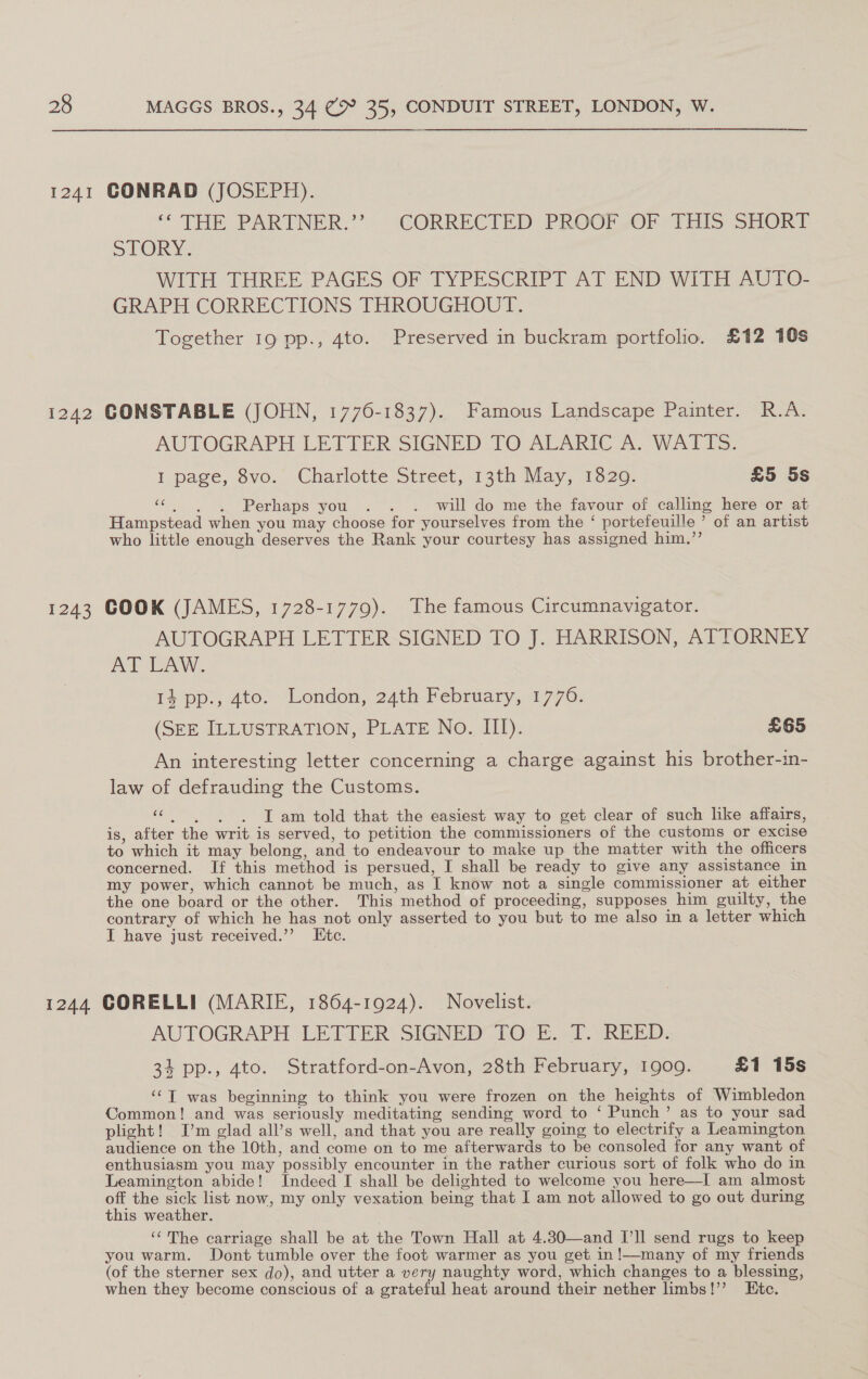 1241 CONRAD (JOSEPH). ‘* THE PARTNER.’ CORRECTED PROOF ,OF “7 Els SHOR? STORY: WITH THREE PAGES OF TYPESCRIPT AT END WITH AUTO- GRAPH CORRECTIONS THROUGHOUT. Together 19 pp., 4to. Preserved in buckram portfolio. £12 10s i242 CONSTABLE (JOHN, 1776-1837). Famous Landscape Painter. R.A. AUTOGRAPH LETTER SIGNED TO ALARIC A. WATTS. I page, 8vo. Charlotte Street, 13th May, 1320. £5 5s ¢. 6. 6. «6Perhaps you. . . will do me the favour of calling here or at Hampstead when you may choose for yourselves from the ‘ portefeuille ’ of an artist who little enough deserves the Rank your courtesy has assigned him,’’ 1243 COOK (JAMES, 1728-1779). The famous Circumnavigator. AUTOGRAPH LETTER SIGNED TO J. HARRISON, ATTORNEY At LAW. 14 pp., Ato. London, 24th February, 1776. (SEE ILLUSTRATION, PLATE No. III). £65 An interesting letter concerning a charge against his brother-in- law of defrauding the Customs. “6. )«6oT am told that the easiest way to get clear of such like affairs, is, after the writ is served, to petition the commissioners of the customs or excise to which it may belong, and to endeavour to make up the matter with the officers concerned. If this method is persued, I shall be ready to give any assistance in my power, which cannot be much, as I know not a single commissioner at either the one board or the other. This method of proceeding, supposes him guilty, the contrary of which he has not only asserted to you but to me also in a letter which I have just received.”’ Etc. 1244 CORELLI (MARIE, 1864-1924). Novelist. AUTOGRAPH LETTER SIGNED TO E. T. REED. 34 pp., 4to. Stratford-on-Avon, 28th February, 1909. £1 15s ‘‘T was beginning to think you were frozen on the heights of Wimbledon Common! and was seriously meditating sending word to ‘ Punch’ as to your sad plight! I’m glad all’s well, and that you are really going to electrify a Leamington audience on the 10th, and come on to me afterwards to be consoled for any want of enthusiasm you may possibly encounter in the rather curious sort of folk who do in Leamington abide! Indeed I shall be delighted to welcome you here—I am almost off the sick list now, my only vexation being that I am not allowed to go out during this weather. ‘¢The carriage shall be at the Town Hall at 4.80—and I'll send rugs to keep you warm. Dont tumble over the foot warmer as you get in!—many of my friends (of the sterner sex do), and utter a very naughty word, which changes to a blessing, when they become conscious of a grateful heat around their nether limbs!’’ Etc.