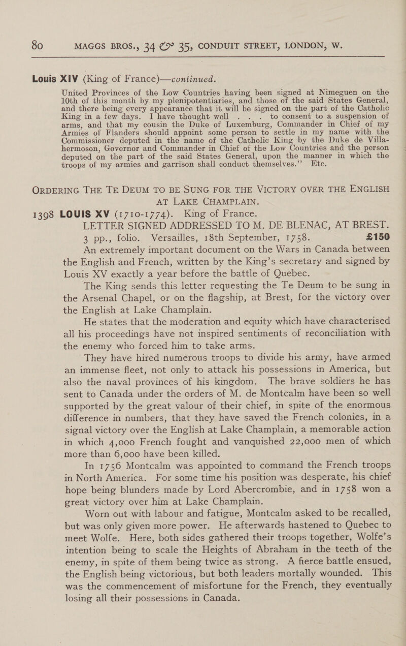  Louis XIV (King of France)—continued. United Provinces of the Low Countries having been signed at Nimeguen on the 10th of this month by my plenipotentiaries, and those of the said States General, and there being every appearance that it will be signed on the part of the Catholic King in a few days. I have thought well . . . to consent to a suspension of arms, and that my cousin the Duke of Luxemburg, Commander in Chief of my Armies of Flanders should appoint some person to settle in my name with the Commissioner deputed in the name of the Catholic King by the Duke de Villa- hermoson, Governor and Commander in Chief of the Low Countries and the person deputed on the part of the said States General, upon the manner in which the troops of my armies and garrison shall conduct themselves.’ Ltc. ORDERING THE TE DEUM TO BE SUNG FOR THE VICTORY OVER THE ENGLISH AT LAKE CHAMPLAIN. 1398 LOUIS XV (1710-1774). King of France. LETTER SIGNED ADDRESSED TO M. DE BLENAC, AT BREST. 3. pp., tolio., Versailles, 16th. September, 1753. £150 An extremely important document on the Wars in Canada between the English and French, written by the King’s secretary and signed by Louis XV exactly a year before the battle of Quebec. The King sends this letter requesting the Te Deum to be sung in the Arsenal Chapel, or on the flagship, at Brest, for the victory over the English at Lake Champlain. He states that the moderation and equity which have characterised all his proceedings have not inspired sentiments of reconciliation with the enemy who forced him to take arms. They have hired numerous troops to divide his army, have armed an immense fleet, not only to attack his possessions in America, but also the naval provinces of his kingdom. The brave soldiers he has sent to Canada under the orders of M. de Montcalm have been so well supported by the great valour of their chief, in spite of the enormous difference in numbers, that they have saved the French colonies, in a signal victory over the English at Lake Champlain, a memorable action in which 4,000 French fought and vanquished 22,000 men of which more than 6,000 have been killed. In 1756 Montcalm was appointed to command the French troops in North America. For some time his position was desperate, his chief hope being blunders made by Lord Abercrombie, and in 1758 won a great victory over him at Lake Champlain. Worn out with labour and fatigue, Montcalm asked to be recalled, but was only given more power. He afterwards hastened to Quebec to meet Wolfe. Here, both sides gathered their troops together, Wolfe’s intention being to scale the Heights of Abraham in the teeth of the enemy, in spite of them being twice as strong. A fierce battle ensued, the English being victorious, but both leaders mortally wounded. This was the commencement of misfortune for the French, they eventually losing all their possessions in Canada.