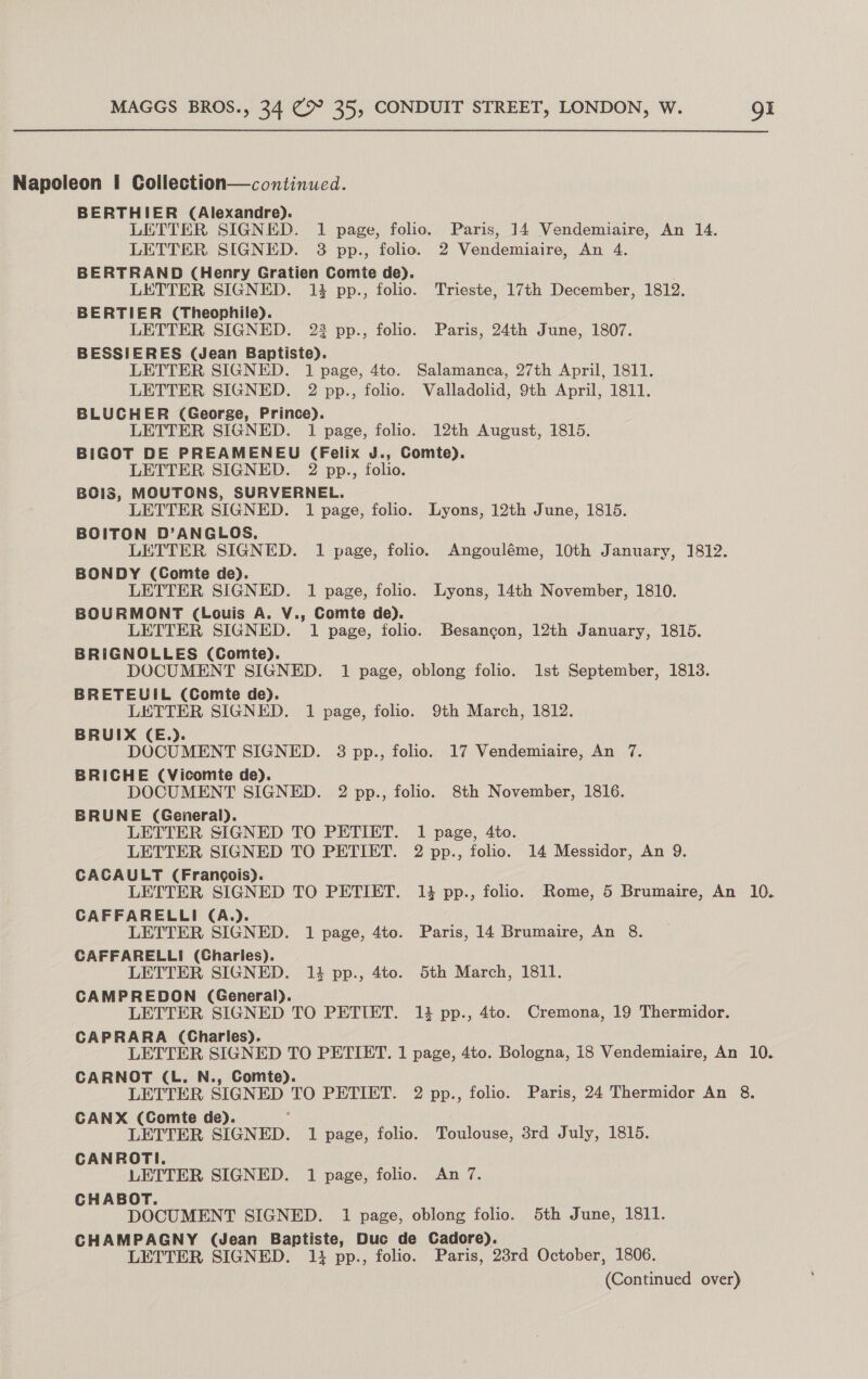 Napoleon | Collection—continued. BERTHIER (Alexandre). LETTER SIGNED. 1 page, folio. Paris, 14 Vendemiaire, An 14. LETTER SIGNED. 3 pp., folio. 2 Vendemiaire, An 4. BERTRAND (Henry Gratien Comte de). LETTER SIGNED. 13 pp., folio. Trieste, 17th December, 1812. BERTIER (Theophile). LETTER SIGNED. 22 pp., folio. Paris, 24th June, 1807. BESSIERES (Jean Baptiste). LETTER SIGNED. 1 page, 4to. Salamanca, 27th April, 1811. LETTER SIGNED. 2 pp., folio. Valladolid, 9th April, 1811. BLUCHER (George, Prince). LETTER SIGNED. 1 page, folio. 12th August, 1815. BIGOT DE PREAMENEU (Felix J., Comte). LETTER SIGNED. 2 pp., folio. BOIS, MOUTONS, SURVERNEL. LETTER SIGNED. 1 page, folio. Lyons, 12th June, 1815. BOITON D’ANGLOS, LETTER SIGNED. 1 page, folio. Angouléme, 10th January, 1812. BONDY (Comte de). LETTER SIGNED. 1 page, folio. Lyons, 14th November, 1810. BOURMONT (Louis A. V., Comte de). LETTER SIGNED. 1 page, folio. Besancon, 12th January, 1815. BRIGNOLLES (Comte). DOCUMENT SIGNED. 1 page, oblong folio. 1st September, 1813. BRETEUIL (Comte de). LETTER SIGNED. 1 page, folio. 9th March, 1812. BRUIX (E.). DOCUMENT SIGNED. 3 pp., folio. 17 Vendemiaire, An 7. BRICHE (Vicomte de). DOCUMENT SIGNED. 2 pp., folio. 8th November, 1816. BRUNE (General). LETTER SIGNED TO PETIET. 1 page, 4to. LETTER SIGNED TO PETIET. 2 pp., folio. 14 Messidor, An 9. CACAULT (Francois). LETTER SIGNED TO PETIET. 13 pp., folio. Rome, 5 Brumaire, An 10. CAFFARELLI (A.). LETTER SIGNED. 1 page, 4to. Paris, 14 Brumaire, An 8. CAFFARELLI (Charles). LETTER SIGNED. 13 pp., 4to. Sth March, 1811. CAMPREDON (General). LETTER SIGNED TO PETIET. 13 pp., 4to. Cremona, 19 Thermidor. CAPRARA (Charles). LETTER SIGNED TO PETIET. 1 page, 4to. Bologna, 18 Vendemiaire, An 10. CARNOT (L. N., Comte). : LETTER SIGNED Oe, PETIET. 2 pp., folio. Paris, 24 Thermidor An 8. CANX (Comte de). LETTER SIGNED. 1 page, folio. Toulouse, 3rd July, 1815. CANROTI. ; LETTER SIGNED. 1 page, folio. An 7. CHABOT. DOCUMENT SIGNED. 1 page, oblong folio. 5th June, 1811. CHAMPAGNY (Jean Baptiste, Duc de Cadore). LETTER SIGNED. 13 pp., folio. Paris, 23rd October, 1806.