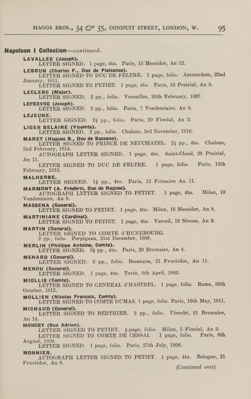 Napoleon | Collection—continued. LAVALLEE (Joseph). LETTER SIGNED. 1 page, 4to. Paris, 15 Messidor, An 12. LEBRUN (Charles F., Duc de Plaisance). LETTER SIGNED TO DUC DE FELTRE. 1 page, folio. Amsterdam, 22nd January, 1811. LETTER SIGNED TO PETIET. 1 page, 4to. Paris, 16 Prairial, An 9. LECLERC (Major). LETTER SIGNED. 2 pp., folio. Versailles, 26th February, 1807. LEFESVRE (Joseph). LETTER SIGNED. 2 pp., folio. Paris, 7 Vendemiaire, An 8. LEJEUNE. LETTER SIGNED. 2: pp., folio. Paris, 29 Floréal, An 2. LIGER BELAIRE (Vicomte). LETTER SIGNED. 2 pp., folio. Chalons, 3rd November, 1816. MARET (Hugues B., Duc de Bassano). LETTER SIGNED TO PRINCE DE NEUCHATEL. 23 pp., 4to. Chalons, 2nd February, 1814. te AUTOGRAPH LETTER SIGNED. 1 page, 4to. Saint-Cloud, 28 Prairial, LETTER SIGNED TO DUC DE FELTRE. 1 page, folio. Paris, 13th February, 1813. MALHERBE. LETTER SIGNED. 14 pp., 4to. Paris, 12 Frimaire An 11. MARMONT (A. Frédéric, Duc de Raguse). AUTOGRAPH LETTER SIGNED TO PETIET. 1 page, 4to. Milan, 19 Vendemiaire, An 9. MASSENA (General). LETTER SIGNED TO PETIET. 1 page, 4to. Milan, 16 Messidor, An 8. MARTINIANE (Cardinal). LETTER SIGNED TO PETIET. 1 page, 4to. Verceil, 19 Nivose, An 9. MARTIN (General). LETTER, SIGNED TO COMTE d’HUNEBOURG. 2 pp., folio. Perpignan, 21st December, 1808. MERLIN (Philippe Antoine, Comte). LETTER SIGNED. 33 pp., 4to. Paris, 29 Brumaire, An 4. MENARD (General). LETTER SIGNED. 3 pp., folio. Besancon, 21 Fructidor, An 11. MENOU (General). LETTER SIGNED. 1 page, 4to. Turin, 9th April, 1806. MIOLLIS (Comte). LETTER SIGNED TO GENERAL d’HASTREL. 1 page, folio. Rome, 30th October, 1812. MOLLIEN (Nicolas Francois, Comte). LETTER SIGNED TO COMTE DUMAS. 1 page, folio. Paris, 16th May, 1811. MICHAUD (General). LETTER SIGNED TO BERTHIER. 2 pp., folio. Utrecht, 21 Brumaire, An 14. MONCEY (Bon Adrien). LETTER SIGNED TO PETIET. i-page, folio. Milan, 5 Floréal, An 9. LETTER SIGNED TO COMTE DE CESSAI. 1 page, folio. Paris, 8th August, 1809. LETTER SIGNED. 1 page, folio. Paris, 27th July, 1806. MONNIER. AUTOGRAPH LETTER SIGNED TO PETIET. 1 page, 4to. Bologne, 21 Fructidor, An 8.