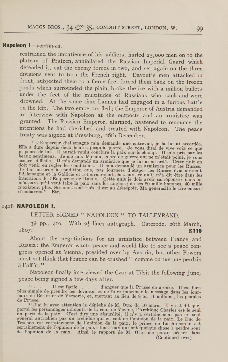  Napoleon I—continued. restrained the impatience of his soldiers, hurled 25,000 men on to the plateau of Pratzen, annihilated the Russian Imperial Guard which defended it, cut the enemy forces in two, and set again on the three divisions sent to turn the French right. Davout’s men attacked in front, subjected them to a fierce fire, forced them back on the frozen ponds which surrounded the plain, broke the ice with a million bullets under the feet of the multitudes of Russians who sank and were drowned. At the same time Lannes had engaged in a furious battle on the left. The two emperors fled; the Emperor of Austria demanded an interview with Napoleon at the outposts and an armistice was granted. The Russian Emperor, alarmed, hastened to renounce the intentions he had cherished and treated with Napoleon. The peace treaty was signed at Pressburg, 26th December. ‘“‘ L’Empereur d‘allemagne m’a demandé une entrevue, je la lui ai accordée. Elle a duré depuis deux heures jusqu’&amp;a quatre. Je vous dirai de vive voix ce que je pense de lui. I] aurait voulu conclure la paix sur-le-champ. II m’a pris par les beaux sentimens. Je me suis défendu, genre de guerre qui ne m’était point, je vous assure, difficile. I] m’a demandé un armistice que je lui ai accordé. Cette nuit on doit venir en régler les conditions. Il m’a demandé un armistice pour les Russes. ‘le Vai accordé 4 condition que, par journées d’étapes les Russes évacueraient PAllemagne et la Gallicie et retourneraient chez eux, ce qu’il m’a dit étre dans les intentions de l’Empereur de Russie. Cette nuit je dois avoir sa réponse: mais on m’assure qu’il veut faire la paix sans les anglais; de ses 80 mille hommes, 40 mille n’existent plus. Ses amis sont tués, il est au désespoir. Ma générosité le tire encore d’embarras.’’ Etc. 1428 NAPOLEON I. LETTER SIGNED ‘‘ NAPOLEON ’’ TO TALLEYRAND. 34 pp., 4to. With 23 lines autograph. Osterode, 26th March, 1807, £110 About the negotiations for an armistice between France and Russia: the Emperor wants peace and would like to see a peace con- gress opened at Vienna, presided over by Austria, but other Powers must not think that France can be crushed ‘‘ comme on tue une perdrix a Paint,’ Napoleon finally interviewed the Czar at Tilsit the following June, peace being signed a few days after. ““. . . Slest facile . . . d’arguer que la Prusse en a onze. II est bien plus simple de prendre les devants, et de faire imprimer le message dans les jour- naux de Berlin et de Varsovie, et, mettant au lieu de 8 ou 11 millions, les peuples de Prusse. ‘* J’ai lu avec attention la dépéche de M. Otto du 10 mars. TI y est dit que, parmi les personnages influents de la cour de Vienne, |’Archiduc Charles est le seul du parti de la paix. C’est dire une absurdité; il n’y a certainement pas un seul général autrichien pas un archiduc qui en soit de l’opinion de la paix, Le Duc de Teschen est certainement de lopinion de la paix, le prince de Liechtenstein est certainement de l’opinion de la paix; tous ceux qui ont quelque chose &amp; perdre sont de l’opinion de la paix. Ainsi le rappért de M. Otto me parait pécher dans