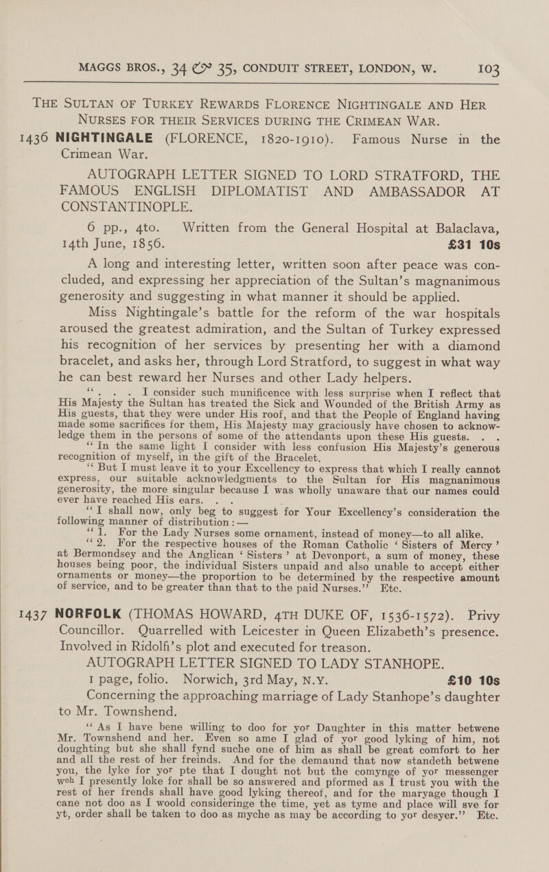   THE SULTAN OF TURKEY REWARDS FLORENCE NIGHTINGALE AND HER NURSES FOR THEIR SERVICES DURING THE CRIMEAN WAR. 1430 NIGHTINGALE (FLORENCE, 1820-1910). Famous Nurse in the Crimean War. AUTOGRAPH LETTER SIGNED TO LORD STRATFORD, THE FAMOUS ENGLISH DIPLOMATIST AND AMBASSADOR’ AT CONSTANTINOPLE. 6 pp., 4to. Written from the General Hospital at Balaclava, 14th June, 1856. £31 10s A long and interesting letter, written soon after peace was con- cluded, and expressing her appreciation of the Sultan’s magnanimous generosity and suggesting in what manner it should be applied. Miss Nightingale’s battle for the reform of the war hospitals aroused the greatest admiration, and the Sultan of Turkey expressed his recognition of her services by presenting her with a diamond bracelet, and asks her, through Lord Stratford, to suggest in what way he can best reward her Nurses and other Lady helpers. ‘“, . . I consider such munificence with less surprise when I reflect that His Majesty the Sultan has treated the Sick and Wounded of the British Army as His guests, that they were under His roof, and that the People of England having made some sacrifices for them, His Majesty may graciously have chosen to acknow- ledge them in the persons of some of the attendants upon these His guests. ‘‘ In the same light I consider with less confusion His Majesty’s generous recognition of myself, in the gift of the Bracelet. ‘“‘ But I must leave it to your Excellency to express that which I really cannot express, our suitable acknowledgments to the Sultan for His magnanimous generosity, the more singular because I was wholly unaware that our names could ever have reached His ears. : ‘““T shall now, only beg to suggest for Your Excellency’s consideration the following manner of distribution :— ‘1. For the Lady Nurses some ornament, instead of money—to all alike. ‘2. For the respective houses of the Roman Catholic ‘ Sisters of Mercy ’ at Bermondsey and the Anglican ‘ Sisters’ at Devonport, a sum of money, these houses being poor, the individual Sisters unpaid and also unable to accept either ornaments or money—the proportion to be determined by the respective amount of service, and to be greater than that to the paid Nurses.”? Etc. 1437 NORFOLK (THOMAS HOWARD, 4TH DUKE OF, 1536-1572). Privy Councillor. Quarrelled with Leicester in Queen Elizabeth’s presence. Involved in Ridolfi’s plot and executed for treason. AUTOGRAPH LETTER SIGNED TO LADY STANHOPE. I page, folio. Norwich, 3rd May, N.Y. £10 10s Concerning the approaching marriage of Lady Stanhope’s daughter to Mr. Townshend. ‘‘ As I have bene willing to doo for yor Daughter in this matter betwene Mr. Townshend and her. Even so ame I glad of yor good lyking of him, not doughting but she shall fynd suche one of him as shall be great comfort to her and all the rest of her freinds. And for the demaund that now standeth betwene you, the lyke for yor pte that I dought not but the comynge of yor messenger weh I presently loke for shall be so answered and pformed as I trust you with the rest of her frends shall have good lyking thereof, and for the maryage though I cane not doo as I woold consideringe the time, yet as tyme and place will sve for yt, order shall be taken to doo as myche as may be according to yor desyer.’’? Etc.