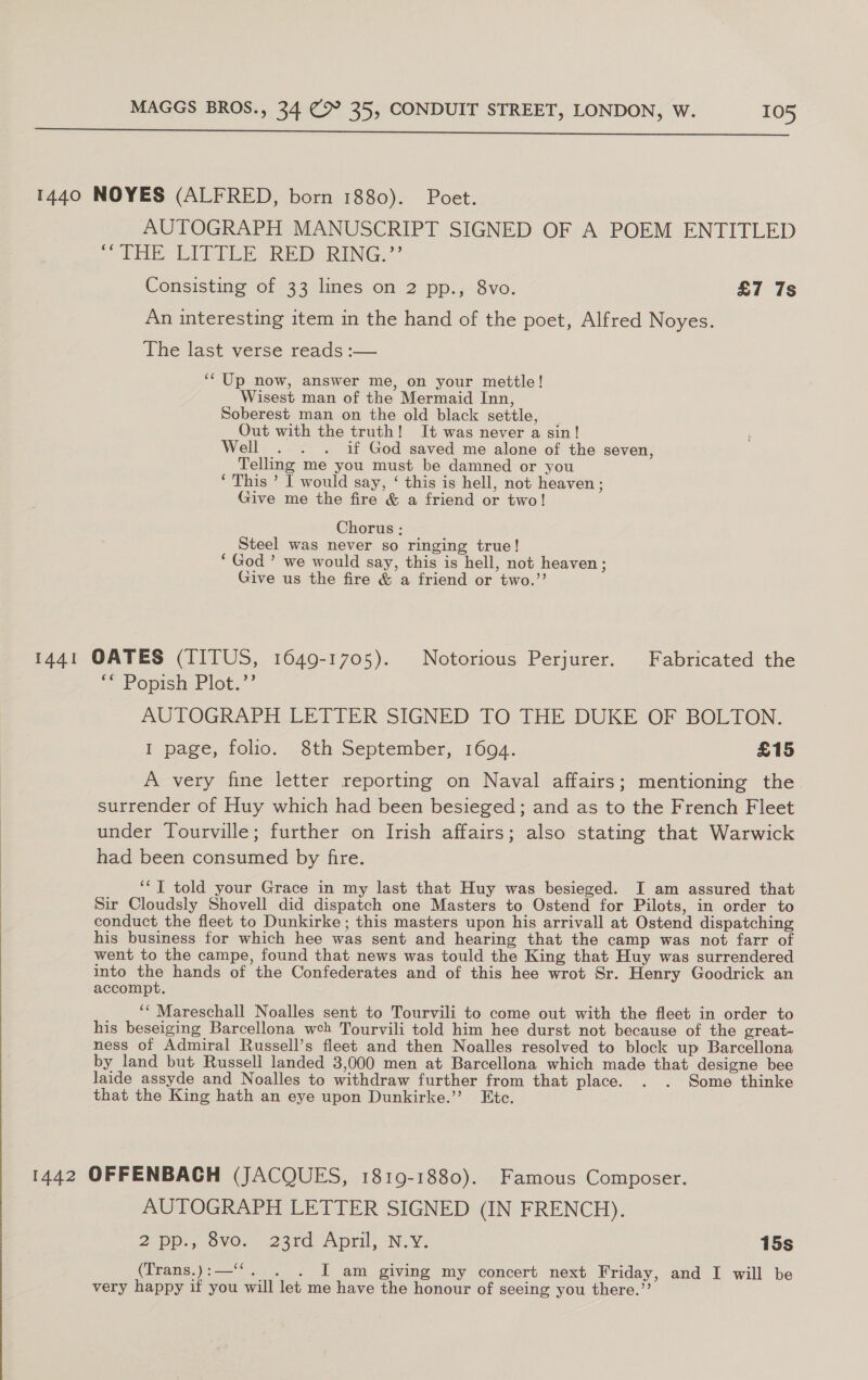 1440 NOYES (ALFRED, born 1880). Poet. AUTOGRAPH MANUSCRIPT SIGNED OF A POEM ENTITLED Ee ET i RE RNG,’ Consisting of 33 lines on 2 pp., 8vo. £7 7s An interesting item in the hand of the poet, Alfred Noyes. The last verse reads :— ‘‘ Up now, answer me, on your mettle! Wisest man of the Mermaid Inn, Soberest man on the old black settle, Out with the truth! It was never a sin! Well . . . if God saved me alone of the seven, Telling me you must be damned or you ‘This ’ I would say, ‘ this is hell, not heaven; Give me the fire &amp; a friend or two! Chorus: Steel was never so ringing true! ‘God ’ we would say, this is hell, not heaven; Give us the fire &amp; a friend or two.”’ 1441 OATES (TITUS, 1649-1705). Notorious Perjurer. Fabricated the © Pr opish:Plot.”’ AUTOGRAPH LETTER SIGNED TO THE DUKE OF BOLTON. I page, folio. 8th September, 16094. £15 A very fine letter reporting on Naval affairs; mentioning the surrender of Huy which had been besieged; and as to the French Fleet under Tourville; further on Irish affairs; also stating that Warwick had been consumed by fire. ‘‘T told your Grace in my last that Huy was besieged. I am assured that Sir Cloudsly Shovell did dispatch one Masters to Ostend for Pilots, in order to conduct the fleet to Dunkirke ; this masters upon his arrivall at Ostend dispatching his business for which hee was sent and hearing that the camp was not farr of went to the campe, found that news was tould the King that Huy was surrendered into the hands of the Confederates and of this hee wrot Sr. Henry Goodrick an accompt. ‘“ Mareschall Noalles sent to Tourvili to come out with the fleet in order to his beseiging Barcellona weh Tourvili told him hee durst not because of the great- ness of Admiral Russell’s fleet and then Noalles resolved to block up Barcellona by land but Russell landed 3,000 men at Barcellona which made that designe bee laide assyde and Noalles to withdraw further from that place. . . Some thinke that the King hath an eye upon Dunkirke.’’ Etc.  1442 OFFENBACH (JACQUES, 1819-1880). Famous Composer. AUTOGRAPH LETTER SIGNED (IN FRENCH). 2-pp., oMO. 24rd. April, N.Y. 15s (Trans.):—‘‘. . . JI am giving my concert next Friday, and I will be very happy if you will let me have the honour of seeing you there.”