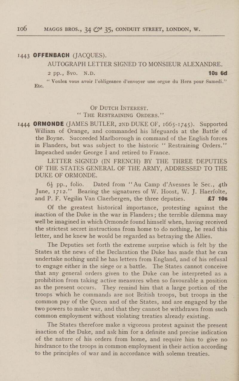 AUTOGRAPH LETTER SIGNED TO MONSIEUR ALEXANDRE. 2 pp., 8v0. -N.D. 10s 6d ‘¢ Voulez vous avoir l’obligeance d’envoyer une orgue du Herz pour Samedi.”’ Htc. Or DUTCH INTEREST. ** THE RESTRAINING ORDERS.”’’ William of Orange, and commanded his lifeguards at the Battle of the Boyne. Succeeded Marlborough in command of the English forces in Flanders, but was subject to the historic ‘‘ Restraining Orders.”’ Impeached under George I and retired to France. LETTER SIGNED «IN FRENCH) BY THE THREE DEPUTIES OF THE STATES GENERAL OF THE ARMY, ADDRESSED LO TH DUKE OF ORMONDE. 4 pp., folio. Dated from ‘‘Au Camp d’Avesnes le Sec., 4th June, 1712.”° Bearimg the signatures of W. Hoost, W. J. Haertolte; and P. F. Vegilin Van Claerbergen, the three deputies. £7 10s Of the greatest historical importance, protesting against the inaction of the Duke in the war in Flanders; the terrible dilemma may well be imagined in which Ormonde found himself when, having received the strictest secret instructions from home to do nothing, he read this letter, and he knew he would be regarded as betraying the Allies. The Deputies set forth the extreme surprise which is felt by the States at the news of the Declaration the Duke has made that he can undertake nothing until he has letters from England, and of his refusal to engage either in the siege or a battle. The States cannot conceive that any general orders given to the Duke can be interpreted as a prohibition from taking active measures when so favourable a position as the present occurs. They remind him that a large portion of the troops which he commands are not British troops, but troops in the common pay of the Queen and of the States, and are engaged by the two powers to make war, and that they cannot be withdrawn from such common employment without violating treaties already existing. The States therefore make a vigorous protest against the present inaction of the Duke, and ask him for a definite and precise indication of the nature of his orders from home, and require him to give no hindrance to the troops in common employment in their action according to the principles of war and in accordance with solemn treaties.