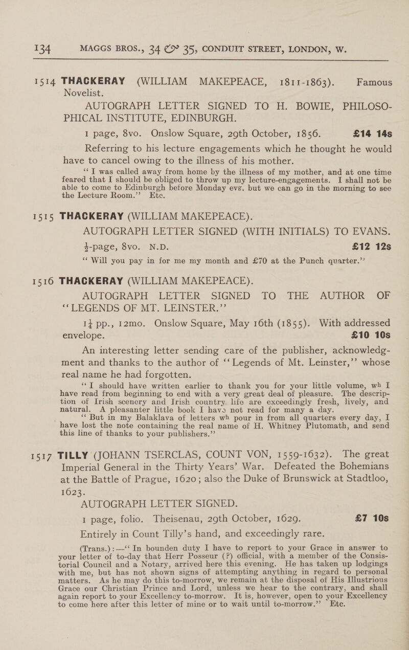  1514 THACKERAY (WILLIAM MAKEPEACE, 1811-1863). Famous Novelist. AUTOGRAPH LETTER SIGNED TO H. BOWIE, PHILOSO- PHICAL INSTITUTE, EDINBURGH. I page, 8vo. Onslow Square, 29th October, 1856. £14 14s Referring to his lecture engagements which he thought he would have to cancel owing to the illness of his mother. ‘‘ T was called away from home by the illness of my mother, and at one time feared that I should be obliged to throw up my lecture-engagements. I shall not be able to come to Edinburgh before Monday evg. but we can go in the morning to see the Lecture Room.”’ Etc. 1515 THACKERAY (WILLIAM MAKEPEACE). AUTOGRAPH LETTER SIGNED (WITH INITIALS) TO EVANS. 4-page, 8vo. N.D. £12 12s ‘¢'Will you pay in for me my month and £70 at the Punch qvarter.’’ 1516 THACKERAY (WILLIAM MAKEPEACE). AUTOGRAPH LETTER SIGNED TO THE AUTHOR OF ‘‘LEGENDS OF MT. LEINSTER.”’ i+ pp., r2mo. Onslow Square, May 16th (1855). Wuth addressed envelope. £10 10s An interesting letter sending care of the publisher, acknowledg- ment and thanks to the author of ‘‘ Legends of Mt. Leinster,’’ whose real name he had forgotten. ‘‘T should have written earlier to thank you for your little volume, wh I have read from beginning to end with a very great deal of pleasure. The descrip- tion of Irish scenery and Irish country life are exceedingly fresh, lively, and natural. A pleasanter little book I havo not read for many a day. ‘* But in my Balaklava of letters wh pour in from all quarters every day, I have lost the note containing the real name of H. Whitney Plutomath, and send this line of thanks to your publishers.” 1517 TILLY (JOHANN TSERCLAS, COUNT VON, 1559-1632). The great Imperial General in the Thirty Years’ War. Defeated the Bohemians at the Battle of Prague, 1620; also the Duke of Brunswick at Stadtloo, 1023. “AUTOGRAPH LETILR SIGNED, 1 page, folio. Theisenau, 29th October, 1629. £7 10s Entirely in Count Tilly’s hand, and exceedingly rare. (Trans.):—-‘‘ In bounden duty I have to report to your Grace in answer to your letter of to-day that Herr Posseur (?) official, with a member of the Consis- torial Council and a Notary, arrived here this evening. He has taken up lodgings with me, but has not shown signs of attempting anything in regard to personal matters. As he may do this to-morrow, we remain at the disposal of His lustrious Grace our Christian Prince and Lord, unless we hear to the contrary, and shall again report to your Excellency to-morrow. It is, however, open to your Excellency to come here after this letter of mine or to wait until to-morrow.”’ Etc.