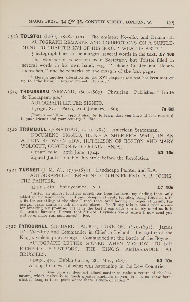  1518 TOLSTOI (LEO, 1828-1910). The eminent Novelist and Dramatist. AUTOGRAPH REMARKS AND CORRECTIONS ON A SUPPLE- MENT TO CHAPTER XVI OF HIS BOOK ‘‘ WHAT IS ART?” 5 autograph lines in the margin, several words in the text. £7 10s The Manuscript is written by a Secretary, but Tolstoi filled in several words in his own hand, e.g. ‘‘schéne Geister und Ueber- menschen,’’ and he remarks on the margin of the first page :— ‘‘ Here is another alteration for the XVI chapter; the rest has been sent off up to ‘ the living’; forgive me.—L. Tolstoy.” 1519 TROUSSEAU (ARMAND, 1801-1867). Physician. Published ‘‘ Traité de Therapeutique.’’ AUTOGRAPH LETTER SIGNED. I page, 8vo. Paris, 21st January, 1865. 7s 6d (Trans.):—‘‘ How happy I shall be to learn that you have at last returned to your friends and your country.’’ Ete. 1520 TRUMBULL (JONATHAN, 1710-1785). American Statesman. DOCUMENT SIGNED, BEING A SHERIFF’S WRIT, IN AN ACTION BETWEEN EDW. HUTCHISON OF BOSTON AND MARY WOLCOTT, CONCERNING CERTAIN LANDS. I page, folio. 29th June, 1744. £2 10s Signed Jonth Trumble, his style before the Revolution. 1521 TURNER (J. M. W., 1775-1851). Landscape Painter and R.A. AUTOGRAPH LETTER SIGNED TO HIS FRIEND, A. B. JOHNS, THE PAINTER. 27. Dp., 400... Sandycombe, . NLD: £7 10s ‘“‘ After an almost fruitless search for Opie Lectures my finding them only added to my mortification and your disappointment, for alas, being troubled with a fit for scribbling at the time I read them (and having no paper at hand), the margin bears marks of gall in divers places. You’ll say this is but a poor excuse for breaking my promise, but it is the best I can offer you to my mind as it is the truth; however, I trust that Sir Jos. Reynolds works which I now send you will be of more real assistance.’’ Etc. 1522 TYRCONNEL (RICHARD TALBOT, DUKE OF, 1630-1691). James Il’s Vice-Roy and Commander in Chief in Ireland. Instigator of the King’s violent proceedings. Commanded at the Battle of the Boyne. AUTOGRAPH LETTER SIGNED WHEN °*VICEROY, TO “SIR RICHARD BULSTRODE, THE KING’S AMBASSADOR AT BRUSSELS: I page, 4to. Dublin Castle, 28th May, 1687. £3 10s Asking for news of what was happening in the Low Countries. ‘““, . . this country does not afford matter to make a return of the like nature, which makes it so much greater kindness in you, to lett us know here, what is doing in those parts where there is more of action.”