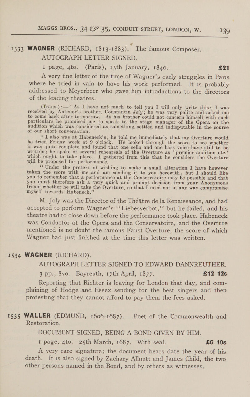 ROSA SSN neers Conn ts ESOS OS 1533 WAGNER (RICHARD, 1813-1883). The famous Composer. AUTOGRAPH LETTER SIGNED. I page, 4to. (Paris), 15th January, 1840. £21 A very fine letter of the time of Wagner’s early struggles in Paris where he tried in vain to have his work performed. It is probably addressed to Meyerbeer who gave him introductions to the directors of the leading theatres. (Trans.):—‘‘ As I have not much to tell you I will only write this: I was received by Antenor’s brother, Constantin Joly; he was very polite and asked me to come back after to-morrow. As his brother could not concern himself with such particulars he promised me to speak to the stage manager of the Opera on the audition which was considered as. something settled and indisputable in the course of our short conversation. ‘‘T also was at Habeneck’s; he told me immediately that my Overture would be tried Friday week at 9 o’clock. He looked through the score to see whether it was quite complete and found that one cello and one bass voice have still to be written ; he spoke of several rehearsals of the Overture as ‘ premier audition etc.’ which ought to take place. I gathered from this that he considers the Overture will be proposed for performance. ‘‘ Under the pretext of wishing to make a small alteration I have however taken the score with me and am sending it to you herewith. but I should like you to remember that a performance at the Conservatoire may be possible and that you must therefore ask a very quick and prompt decision from your Anonymous friend whether he will take the Overture, so that I need not in any way compromise myself towards Habeneck.”’ M. Joly was the Director of the Théatre de la Renaissance, and had accepted to perform Wagner’s ‘‘ Liebesverbot,’’ but he failed, and his theatre had to close down before the performance took place. Habeneck was Conductor at the Opera and the Conservatoire, and the Overture mentioned is no doubt the famous Faust Overture, the score of which Wagner had just finished at the time this letter was written. 1534 WAGNER (RICHARD). AUTOGRAPH LETTER SIGNED TO EDWARD DANNREUTHER. 2 pp... ovo. Bayreuth, 17th April, 1877. £12 12s Reporting that Richter is leaving for London that day, and com- plaining of Hodge and Essex sending for the best singers and then protesting that they cannot afford to pay them the fees asked. 1535 WALLER (EDMUND, 1606-1687). Poet of the Commonwealth and Restoration. DOCUMENT SIGNED, BEING A BOND GIVEN BY HIM. I page, 4to. 25th March, 1687. With seal. £6 10s A very rare signature; the document bears date the year of his death. It is also signed by Zachary Allnutt and James Child, the two other persons named in the Bond, and by others as witnesses.