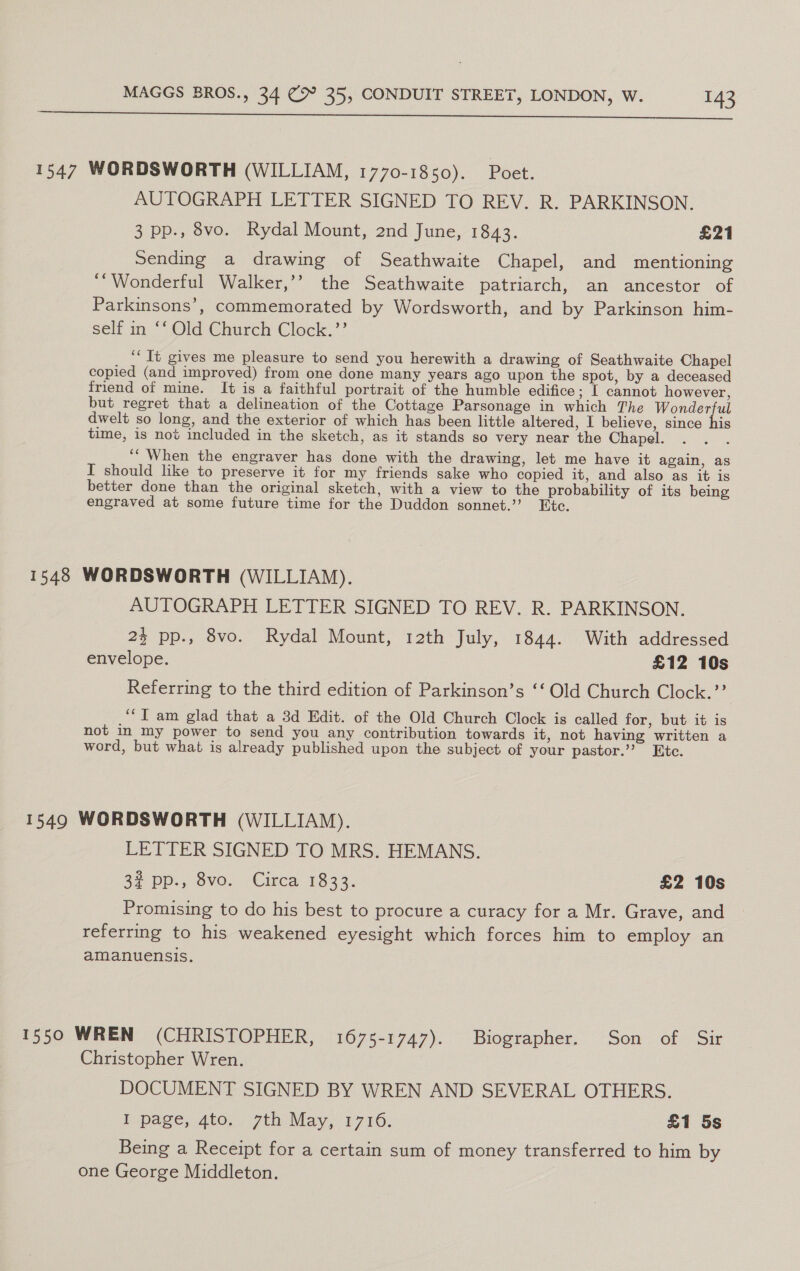 SS 1547 WORDSWORTH (WILLIAM, 1770-1850). Poet. AUTOGRAPH LETTER SIGNED TO REV. R. PARKINSON. 3 pp., 8vo. Rydal Mount, 2nd June, 1843. £21 sending a drawing of Seathwaite Chapel, and mentioning ‘“Wonderful Walker,’’ the Seathwaite patriarch, an ancestor of Parkinsons’, commemorated by Wordsworth, and by Parkinson him- self in ‘‘ Old Church Clock.’’ ‘‘ It gives me pleasure to send you herewith a drawing of Seathwaite Chapel copied (and improved) from one done many years ago upon the spot, by a deceased friend of mine. It is a faithful portrait of the humble edifice ; I cannot however, but regret that a delineation of the Cottage Parsonage in which The ee dwelt so long, and the exterior of which has been little altered, I believe, since his time, is not included in the sketch, as it stands so very near the Chapel. ‘“When the engraver has done with the drawing, let me have it again, as I should like to preserve it for my friends sake who copied it, and also as it is better done than the original sketch, with a view to the probability of its being engraved at some future time for the Duddon sonnet.’ Etc. 1548 WORDSWORTH (WILLIAM). AUTOGRAPH LETTER SIGNED TO REV. R. PARKINSON. 23 pp., 8vo. Rydal Mount, t2th July, 1844. With addressed envelope. £12 10s Referring to the third edition of Parkinson’s ‘‘ Old Church Clock.’? ‘‘T am glad that a 3d Edit. of the Old Church Clock is called for, but it is not in my power to send you any contribution towards it, not having written a word, but what is already published upon the subject of your pastor.’’ Etc. 15490 WORDSWORTH (WILLIAM). LETTER SIGNED TO MRS. HEMANS. 29 pp, SVO- -Cizca 1833. £2 10s Promising to do his best to procure a curacy for a Mr. Grave, and referring to his weakened eyesight which forces him to employ an amanuensis. 1550 WREN (CHRISTOPHER, 1675-1747). Biographer. Son of Sir Christopher Wren. DOCUMENT SIGNED BY WREN AND SEVERAL OTHERS. bpage, Ato. 7th May, 1716. £1 5s Being a Receipt for a certain sum of money transferred to him by one George Middleton.