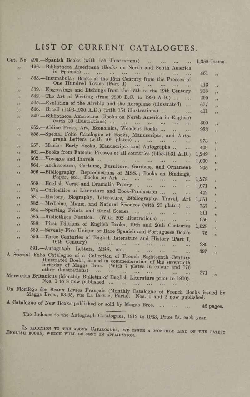 LIST OF CURRENT CATALOGUES. Cat. No. 495.—Spanish Books (with 155 illustrations) _... ws wes L808 Temes, . 496.—Bibliotheca Americana eo on North and South America in Spanish) ... co pee ne 033.—Incunabula: Books of the 15th Century ae the Prono: of One Hundred Towns (Part I) LTO 5; os 539.—Engravings and Etchings from the 15th i éhe 19th ee 2085, - 542.—The Art of Writing (from 2800 B.C. to 1930 ASD 2005s re 049.—Evolution of the Airship and the Aeroplane (illustrated) ... OPE Sos Se 546.—Brazil (1493-1930 A.D.) (with 154 illustrations) .. = Alt Ss 549.—Bibliotheca Americana (Books on North nepen in English) (with 33 illustrations) . : 300, = 002.—Aldine Press, Art, Bennanics, Woodeut bok Cay ree 953. ,; ss 905.—Special Folio Catalogue of Books, Sens and Aiko graph Letters (with 102 plates) Se : SS 2735 &lt;5, ms 507.—Music: Early Books, Manuscripts and aioe ple oa 409 _,, a 561.—Books from Famous Presses of all countries (1455-1931 A.D.) 1,249 ,, e 5662.—Voyages and Travels... ... . 1,000 _ ,, a 564.—Architecture, Costume, Racer Cerca wad Granta 205 % 566. = Ritlioucaphy Bopteductiias of MSS.; Books on Bindings, aper, ete. Books om Arh 720 Fy Teor a = 569.—English Verse ‘and Dramatic Poetry .. ir es Cone i Oe °e: 074.—Curiosities of Literature and Book Prod:eiion ME 442, - 581,—History, Biography, Literature, Bibliography, Travel, an 1,551 ,, a3 582.—Medicine, Magic, and Natural Sciences (with 20 ee Ae 100 5, me 584.—Sporting Prints and Rural Scenes ... tree Sue 7a ee = 585.—Bibliotheca Nautica. (With 202 ee : 956 3 088.—First Editions of English Books, 19th and 20th Contarise 1,528 . 089.—Seventy-Five Unique or Rare Spanish and Portuguese Books 75 3 590.-Three Centuries of eee ee and History (Part I, 16th Century) 3 Spe og ee 289 591.—Autograph Letters, MSS. ey, ae ie 397 A Seal Folio Catalogue of a Collection of French Highieonth Satie Illustrated Books, issued in commemoration of the seventieth birthday of Maggs Bros. oe 7 plates in colour and 176 other illustrations) ae 271 Mercurius Britanicus (Monthly Bulletin of English Literature ee i &gt; 1800) os. 1 to 8 now published .. Un Florilége des Beaux Livres Francais (Monthly Catalogu of French Books issued by Maggs Bros., 98-95, rue La Boétie, Paris). Nos. 1 and 2 now published. A Catalogue of New Books published or sold by Maggs Bros. 46 pages. The Indexes to the Autograph Catalogues, 1912 to 1933, Price 5s. each year.  IN ADDITION TO THE ABOVE CATALOGUES, WH ISsSvUs A MONTHLY LIST OF THE LATEST EN6LISH BOOKS, WHICH WILL BE SENT ON APPLICATION,