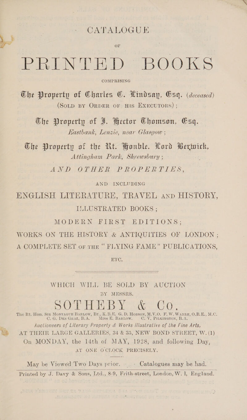 CATALOGUE PRINTED BOOKS @he Property of Charles ©. Lindsay, Gag. (deceased) (SoLD BY ORDER oF: HIS ExectTors) ; G@he Property of JI. Wector Ghomson, Gag. Hastbank, Lenzie, near Glasgow ; Ghe Property of the Ut. Bonble. Lord erivich, Attingham Park, Shrewsbury ; AND OLE EB. -PhROP EP LES. AND INCLUDING . ENGLISH LITERATURE, TRAVEL anp HISTORY, ILLUSTRATED BOOKS ; MG Di hie ERS.) PT LON S: WORKS. ON THE HISTORY &amp; ANTIQUITIES OF LONDON ; A COMPLETE SET or rue “ FLYING FAME” PUBLICATIONS, ETC,   WHICH Wile bie SOLD: IBY IU CLION BY. MESSRS. vost Weller inl (i ome ho vara Wis The Rt. Hon. Str Monracut BARLow, Br., K.B.E. G.D. Hopson, M.V.O. F. W. WARRE, O.B.E., M.C. C. G. Des Graz, B.A. Miss E. Barnow. C. V. PrukineToN, B.A. vg Auctioneers of Literary Property &amp; Works illustrative of the Fine Arts, ye AT THEIR LARGE GALLERIES, 34 &amp; 35, NEW BOND STREET, W. (1) On MONDAY, the 14th of MAY, 1928, and following. Day, AT ONE OCLOCK PRECISELY. May be Viewed Two Days prior.» - Catalogues may be had. Printed by J. Davy &amp; Sons, Ltd., 8-9, Frith-street, London, W. 1, England.  