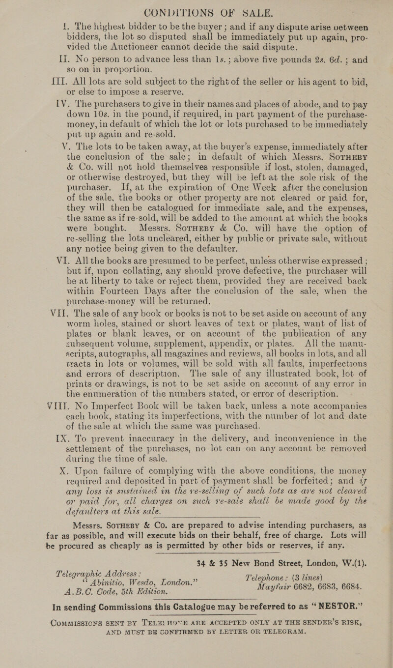 1. The highest bidder to be the buyer ; and if any dispute arise vetween bidders, the lot so disputed shall be immediately put up again, pro- vided the Auctioneer cannot decide the said dispute. Ii. No person to advance less than 1s. ; above five pounds 2s. 6d. ; and so on In proportion. ITI. All lots are sold subject to the right of the seller or his agent to bid, or else to impose a reserve. IV. The purchasers to give in their names and places of abode, and to pay down 10s. in the pound, if required, in part payment of the purchase- money, in default of which the lot or lots purchased to be immediately put up again and re-sold. V. The lots to be taken away, at the buyer’s expense, immediately after the conclusion of the sale; in default of which Messrs. SorHEBY &amp; Co. will not hold themselves responsible if lost, stolen, damaged, or otherwise destroyed, but they will be left at the sole risk of the purchaser. If, at the expiration of One Week after the conclusion of the sale, the books or other property are not cleared or paid for, they will then be catalogued for immediate sale, and the expenses, the same as if re-sold, will be added to the amount at which the books were bought. Messrs. Sornmsy &amp; Co. will have the option of re-selling the lots uncleared, either by public or private sale, without any notice being given to the defaulter. VI. All the books are presumed to be perfect, unless otherwise expressed ; but if, upon collating, any should prove defective, the purchaser will be at liberty to take or reject them, provided they are received back within Fourteen Days after the conclusion of the sale, when the purchase-money will be returned. VII. The sale of any book or books is not to be set aside on account of any worm holes, stained or short leaves of text or plates, want of list of plates or blank leaves, or on account of the publication of any zubsequent volume, supplement, appendix, or plates. All the manu- scripts, autographs, all magazines and reviews, all books in lots, and all sracts in lots or volumes, will be sold with ail faults, imperfections and errors of description. The sale of any illustrated book, lot of prints or drawings, is not to be set aside on account of any error in the enumeration of the numbers stated, or error of description. VIL. No Imperfect Book will be taken back, unless a note accompanies each book, stating its imperfections, with the number of lot and date of the sale at which the same was purchased. IX. To prevent inaccuracy in the delivery, and inconvenience in the settlement of the purchases, no lot can on any account be removed during the time of sale. X. Upon failure of complying with the above conditions, the money required and deposited in part of payment shall be forfeited; and 27 any loss is sustained in the re-selling of such lots as are not cleared or paid for, all charges on such ve-sale shall be made good by the defaulters at this sale. Messrs. SoTHEBY &amp; Co. are prepared to advise intending purchasers, as far as possible, and will execute bids on their behalf, free of charge. Lots will be procured as cheaply as is permitted by other bids or reserves, if any.   34 &amp; 35 New Bond Street, London, W.(1). Telegraphic Address : a : ; ** Abinitio, Wesdo, London.” d es pees 6684 A.B.€. Code, 5th Edition. ae eee? : In sending Commissions this Catalogue may be referred to as “ NESTOR.” ComMMISSI0¥8 SENT BY TELE) HOE ARE ACCEPTED ONLY AT THE SENDER’S RISK, AND MUST BE CONFIRMED BY LETTER OR TELEGRAM.