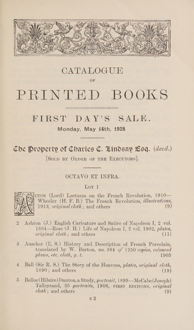      PIRST “DAY'S: SAL. Monday, May 14th, 1928. The Property of Charies C. Lindsay sq. (decd.) [Sorp BY OrgpreR or THE Exxcurors].  OCTAVO ET INFRA. Lor 4 cron (Lord) Lectures on the French Revolution, 1910 Wheeler (H. F. B.) The French Revolution, illustrations, 1913, original cloth; and others (9)  2 Ashton (J.) English Caricature and Satire of Napoleon I, 2 vol. 1884—Rose (J. H.) Life of Napoleon I, 2 vol. 1902, plates, original cloth; and others (11) 3 Auscher (HE. 8.) History and Description of French Porcelain, translated by W. Burton, no. 384 of 1250 copies, coloured plates, etc. cloth, g. t. 1905 4 Ball (Sir R. 8S.) The Story of the Heavens, plates, original cloth, 1890; and others (19) 5 Belloc(Hilaire) Danton, a Study, portrait, 1899—McCabe (Joseph) Talleyrand, 25 portraits, 1906, FIRST EDITIONS, original cloth; and others (9) B2