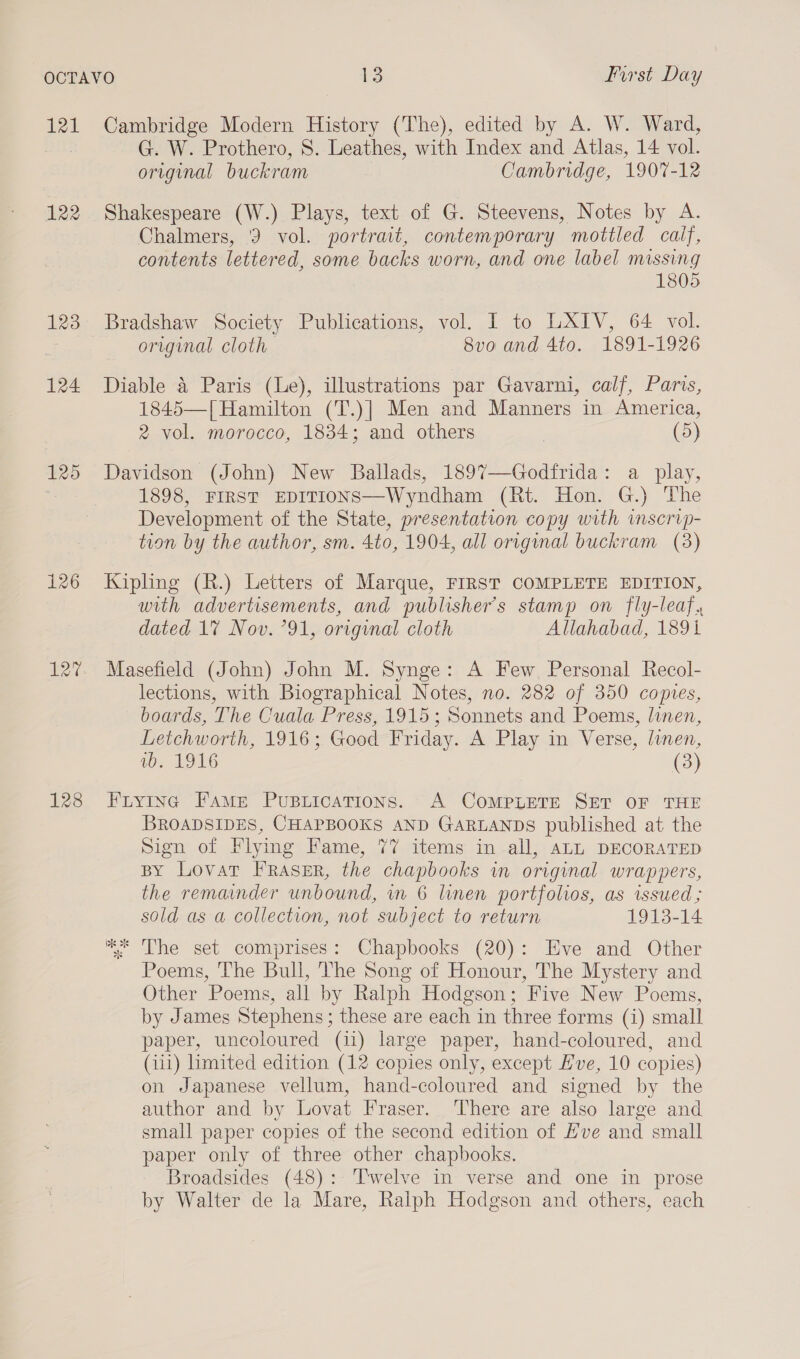 121 122 123 124 125 126 127 128 Cambridge Modern History (The), edited by A. W. Ward, G. W. Prothero, S. Leathes, with Index and Atlas, 14 vol. original buckram Cambridge, 1907-12 Shakespeare (W.) Plays, text of G. Steevens, Notes by A. Chalmers, 3 vol. portrait, contemporary mottled caif, contents lettered, some backs worn, and one label missing 1805 Bradshaw Society Publications, vol. I to LXIV, 64 vol. original cloth 8vo and 4to. 1891-1926 Diable 4 Paris (Le), illustrations par Gavarni, calf, Paris, 1845—| Hamilton (T.)| Men and Manners in America, 2 vol. morocco, 1834; and others (5) Davidson (John) New Ballads, 1897—Godfrida: a play, 1898, FIRST EDITIONS—Wyndham (Rt. Hon. G.) The Development of the State, presentation copy with inscrip- tion by the author, sm. 4to, 1904, all original buckram (3) Kipling (R.) Letters of Marque, FIRST COMPLETE EDITION, with advertisements, and publisher's stamp on fly-leaf., dated 1% Nov. ’91, original cloth Allahabad, 1891 Masefield (John) John M. Synge: A Few. Personal Recol- lections, with Biographical Notes, no. 282 of 350 copies, boards, The Cuala Press, 1915; Sonnets and Poems, linen, Letchworth, 1916; Good Friday. A Play in Verse, linen, vb. 1916 (3) Fiying Fame Puptications. A COMPLETE SET OF THE BROADSIDES, CHAPBOOKS AND GARLANDS published at the Sign of Flying Fame, 77 items in all, ALL DECORATED BY Lovat FRasER, the chapbooks in original wrappers, the remainder unbound, in 6 linen portfolios, as issued ; sold as a collection, not subject to return 1913-14 “The set comprises: Chapbooks (20): Eve and Other Poems, The Bull, The Song of Honour, The Mystery and Other Poems, all by Ralph Hodgson; Five New Poems, by James Stephens; these are each in three forms (i) small paper, uncoloured (11) large paper, hand-coloured, and (iii) limited edition (12 copies only, except Hve, 10 copies) on Japanese vellum, hand-coloured and signed by the author and by Lovat Fraser. There are also large and small paper copies of the second edition of Hve and small paper only of three other chapbooks. Broadsides (48): Twelve in verse and one in prose by Walter de la Mare, Ralph Hodgson and others, each