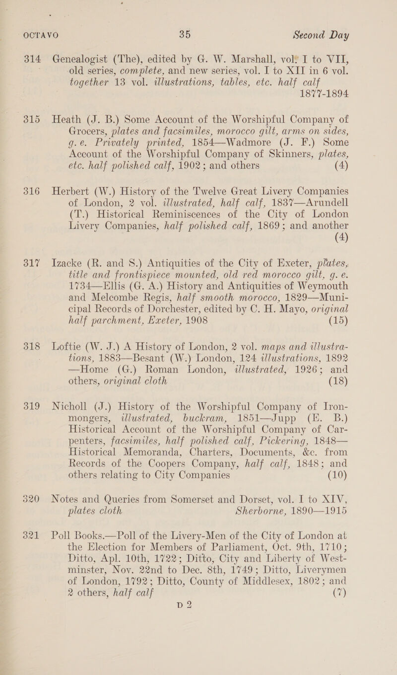 315 316 319 old series, complete, and new series, vol. I to XII in 6 vol. together 13. vol. ulustrations, tables, eic. half calf 1877-1894 Heath (J. B.) Some Account of the Worshipful Company of Grocers, plates and facsimiles, morocco gut, arms on sides, g.e. Privately printed, 1854—Wadmore (J. F.) Some Account of the Worshipful Company of Skinners, plates, etc. half polished calf, 1902; and others (4) Herbert (W.) History of the Twelve Great Livery Companies of London, 2 vol. illustrated, half calf, 1837—Arundell (T.) Historical Reminiscences of the City of London Livery Companies, half polished calf, 1869; and another (4) Izacke (R. and 8.) Antiquities of the City of Exeter, plutes, title and frontispiece mounted, old red morocco gilt, q. e. 1734—Ellis (G. A.) History and Antiquities of Weymouth and Melcombe Regis, half smooth morocco, 1829—Muni- cipal Records of Dorchester, edited by C. H. Mayo, original half parchment, Haeter, 1908 (15) Loftie (W. J.) A History of London, 2 vol. maps and ilustra- tions, 1883—Besant (W.) London, 124 illustrations, 1892 —Home (G.) Roman London, illustrated, 1926; and others, original cloth (18) Nicholl (J.) History of the Worshipful Company of Iron- mongers, wlustrated, buckram, 1851—Jupp (EH. B.) Historical Account of the Worshipful Company of Car- penters, facsimiles, half polished calf, Pickering, 1848— Historical Memoranda, Charters, Documents, &amp;c. from Records of the Coopers Company, half calf, 1848; and others relating to City Companies (10) Notes and Queries from Somerset and Dorset, vol. I to XIV, plates cloth Sherborne, 1890—1915 Poll Books.—Poll of the Livery-Men of the City of London at the Election for Members of Parliament, Oct. 9th, 1710; Ditto, Apl. 10th, 1722; Ditto, City and Liberty of West- minster, Nov. 22nd to Dec. 8th, 1749; Ditto, Liverymen of London, 1792; Ditto, County of Middlesex, 1802; and 2 others, half calf (7)