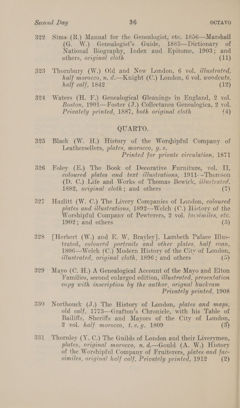 B22 320 B24 O20 326 On” 339 dol Sims (R.) Manual for the Genealogist, ete. 1856—Marshall (G. W.) Genealogist’s Guide, 1885—Dictionary of National Biography, Index and Epitome, 1903; and others, original cloth (14) Thornbury (W.) Old and New London, 6 vol. dlustrated, half morocco, n. d—Knight (C.) London, 6 vol. woodcuts, half calf, 1842 (12) Waters (H. F.) Genealogical Gleanings in England, 2 vol. Boston, 1901—Foster (J.) Collectanea Genealogica, 2 vol. Privately printed, 1887, both original cloth (4) QUARTO. Black (W. H.) History of the Worshipful Company of Leathersellers, plates, morocco, g. e. Printed for prwate circulation, 1871 Foley (#.) The Book of Decorative Furniture, vol. I, coloured plates and text illustrations, 1911-—Thomson (D. C.) Life and Works of Thomas Bewick, tlustrated, 1882, original cloth; and others (7) Hazlitt (W. C.) The Livery Companies of London, coloured plates and wlustrations, 1892——Welch (C.) Elisiory of the Worshipful Company of Pewterers, 2 vol. facsimiles, etc. 1902; and others (5) | Herbert (W.) and E. W. Brayley|]. Lambeth Palace Illus- trated, coloured portraits and other plates, half roan, 1806—Welch (C.) Modern History of the City of London, ulustrated, original cloth, 1896; and others (5) Mayo (C. H.) A Genealogical Account of the Mayo and Elton Families, second enlarged edition, illustrated, presentation copy with inscription by the author, orignal buckram Prwately printed, 1908 Northouck (J.) The History of London, plates and maps, old calf, 1%773—Grafton’s Chronicle, with his Table of Bali Sheriffs and Mayors of the City of London, 2% vol. half morocco, t.e.g. 1809 (3)  Thornley (Y. C.) The Guilds of London and their Liverymen, plates, original morocco, n. d.—Gould (A. W.) History of the Worshipful Company of Fruiterers, plates and fac-