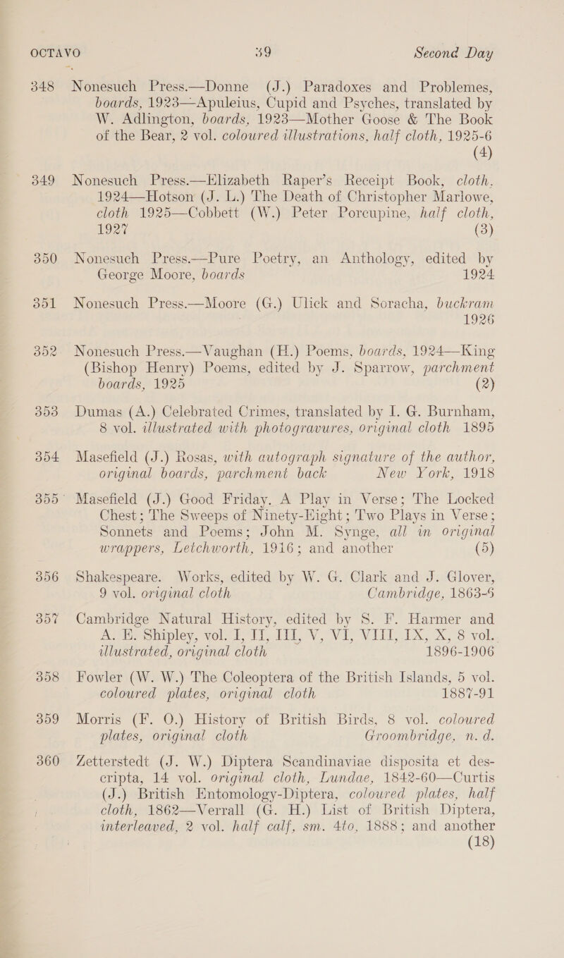 348 do4 306 dot 308 309 360 Nonesuch Press—Donne (J.) Paradoxes and Problemes, boards, 1923—Apuleius, Cupid and Psyches, translated by W. Adlington, boards, 1923—Mother Goose &amp; The Book of the Bear, 2 vol. coloured illustrations, half cloth, 1925-6 (4) Nonesuch Press.—Hlizabeth Raper’s Receipt Book, cloth, 1924—-Hotson (J. L.) The Death of Christopher Marlowe, cloth 1925—Cobbett (W.) Peter Porcupine, half cloth, 192% (3) Nonesuch Press—Pure Poetry, an Anthology, edited by George Moore, boards 1924. Nonesuch Press——Moore (G.) Ulick and Soracha, buckram 1926 (Bishop Henry) Poems, edited by J. Sparrow, parchment boards, 1925 (2) Dumas (A.) Celebrated Crimes, translated by I. G. Burnham, 8 vol. illustrated with photogravures, original cloth 1895 Masefield (J.) Rosas, with autograph signature of the author, original boards, parchment back New. York, 1918 Chest ; The Sweeps of Ninety-Hight ; Two Plays in Verse; Sonnets and Poems; John M. Synge, all wm original wrappers, Letchworth, 1916; and another (5) Shakespeare. Works, edited by W. G. Clark and J. Glover, 9 vol. original cloth Cambridge, 1863-5 Cambridge Natural History, edited by S. F. Harmer and poMieshipley, vole Ti it Vv Vi, Vili IX, x. °3 vol, ulustrated, original cloth 1896-1906 Fowler (W. W.) The Coleoptera of the British Islands, 5 vol. coloured plates, original cloth 1887-91 Morris (F. O.) History of British Birds, 8 vol. coloured plates, original cloth Groombridge, n. d. Zetterstedt (J. W.) Diptera Scandinaviae disposita et des- cripta, 14 vol. original cloth, Lundae, 1842-60—Curtis (J.) British Entomology-Diptera, colowred plates, half cloth, 1862—Verrall (G. H.) List of British Diptera, interleaved, 2 vol. half calf, sm. 4to, 1888; and another (18)