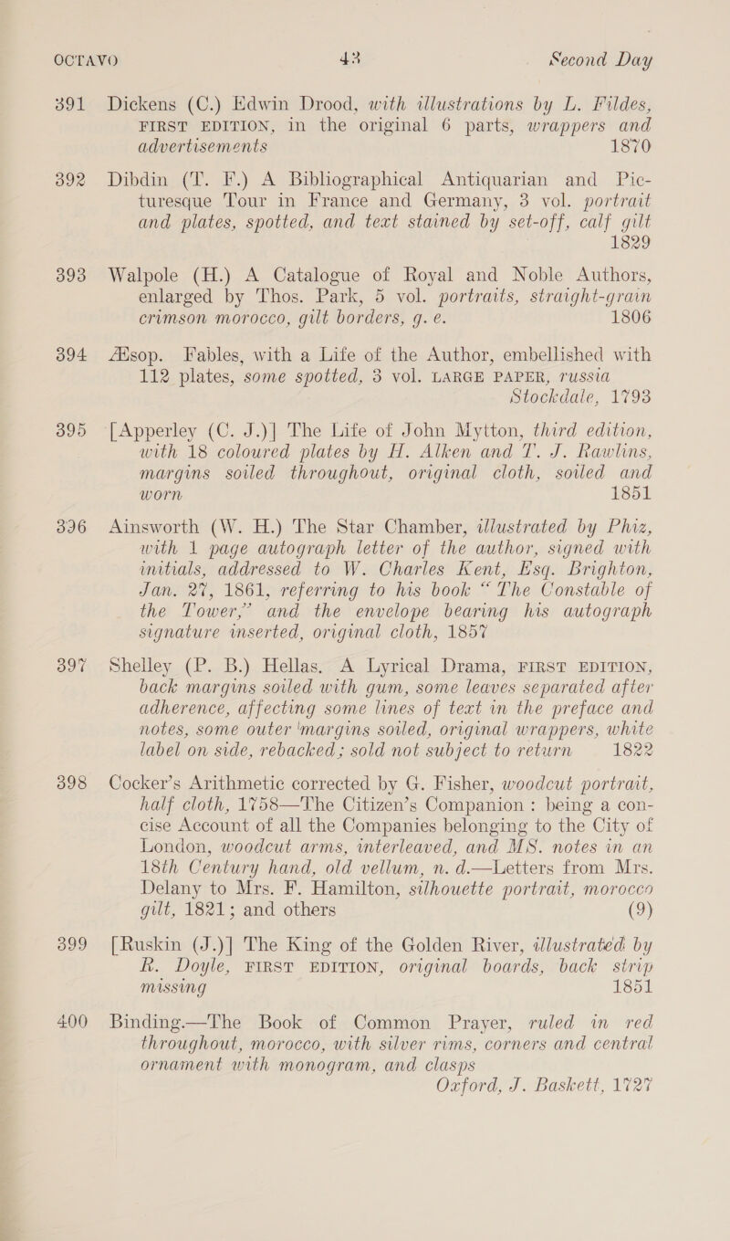 391 392 393 394 395 396 397 398 399 Dickens (C.) Edwin Drood, with illustrations by L. Fildes, FIRST EDITION, in the original 6 parts, wrappers and advertisements 1870 Dibdin (T. F.) A Bibliographical Antiquarian and _ Pic- turesque Tour in France and Germany, 3 vol. portrait and plates, spotted, and text stained by set-off, calf gilt 1829 Walpole (H.) A Catalogue of Royal and Noble Authors, enlarged by Thos. Park, 5 vol. portraits, straight-grain crumson morocco, gilt borders, qg. e. 1806 fasop. Fables, with a Life of the Author, embellished with 112 plates, some spotted, 3 vol. LARGE PAPER, russia Stockdale, 1793 [Apperley (C. J.)| The Life of John Myitton, third edition, with 18 coloured plates by H. Alken and 7. J. Rawlins, margins soiled throughout, original cloth, sovled and worn 1851 Ainsworth (W. H.) The Star Chamber, illustrated by Phiz, with 1 page autograph letter of the author, signed with initials, addressed to W. Charles Kent, Esq. Brighton, Jan, 2%, 1861, referring to his book “ The Constable of the Tower,’ and the envelope bearing his autograph signature mserted, original cloth, 1857 Shelley (P. B.) Hellas. A Lyrical Drama, FIRST EDITION, back margins soiled with gum, some leaves separated after adherence, affecting some lines of text in the preface and notes, some outer 'margins sovled, original wrappers, white label on side, rebacked; sold not subject to return 1822 Cocker’s Arithmetic corrected by G. Fisher, woodcut portrait, half cloth, 1758—The Citizen’s Companion : being a con- cise Account of all the Companies belonging to the City of London, woodcut arms, interleaved, and MS. notes in an 18th Century hand, old vellum, n. d—tbLetters from Mrs. Delany to Mrs. F. Hamilton, silhouette portrait, morocco gilt, 1821; and others (9) [Ruskin (J.)] The King of the Golden River, ddlustrated by fk. Doyle, FIRST EDITION, original boards, back strip missing 1851 Binding.—The Book of Common Prayer, ruled in red throughout, morocco, with silver rims, corners and central ornament with monogram, and clasps Oxford, J. Baskett, 1727