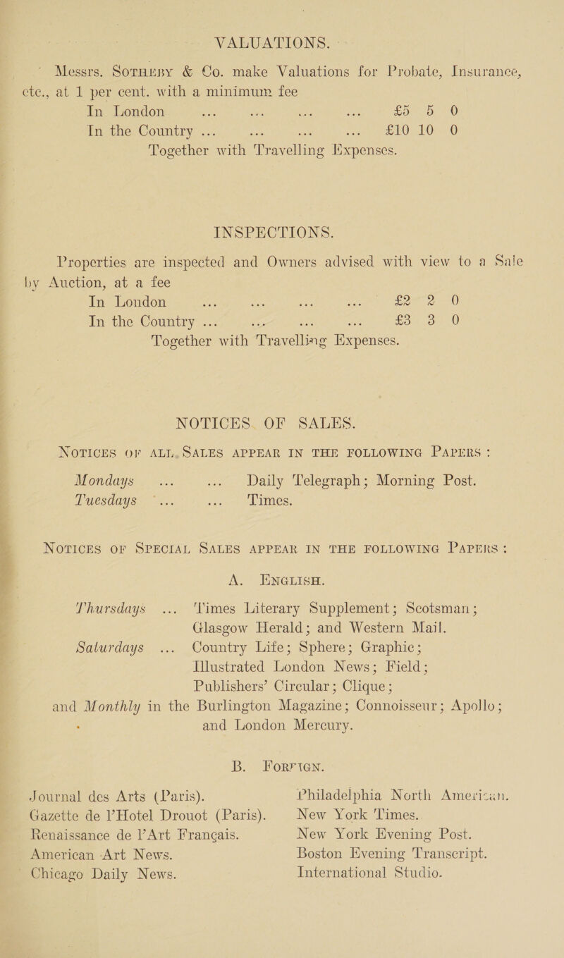 VALUATIONS. - Messrs. Sornusy &amp; Co. make Valuations for Probate, Insurance, ete., at 1 per cent. with a minimum fee In London foro G In. the. Country . © LOL Oe. 0 set her cyt dine acelin ixpenses. INSPECTIONS. Properties are inspected and Owners advised with view to a Sale by Auction, at a fee In London Ege 2 In the Country .. £5 8 De sciltens with agains Rapenees, () 0 NOTICES, OF SALES. NOTICES OF ALL.SALES APPEAR IN THE FOLLOWING PAPERS: Daily Telegraph; Morning Post. Mondays LUCSUOY SS. S. rye VE es. 4 NorvicEs OF SPECIAL SALES APPEAR IN THE FOLLOWING Papers: i A. JINGLISH. Thursdays ‘Times Literary Supplement; Scotsman ; Glasgow Herald; and Western Mail. pavurduys. .... Country lite; Sphere; Graphic ; Illustrated London News; Field; Publishers’ Circular ; Clique ; and Monthly in the Burlington Magazine; Connoisseur; Apollo; and London Mercury. B. Forrten. Philadelphia North American. New York ‘Times. New York Evening Post. Boston Evening Transcript. International Studio. Journal des Arts (Paris). Gazette de ’ Hotel Drouot (Paris). Renaissance de Art Frangais. American -Art News. Chicago Daily News.