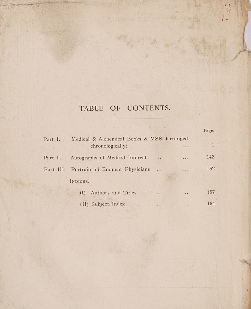  TABLE OF CONTENTS.  Part: 1. Medical &amp; Alchemical Books &amp; MSS. (arranged chronologically) ... Part II]. Autographs of Medical Interest Part III. Portraits of Eminent Physicians INDICES. (1) Authors and Titles (II) Subject. Index  