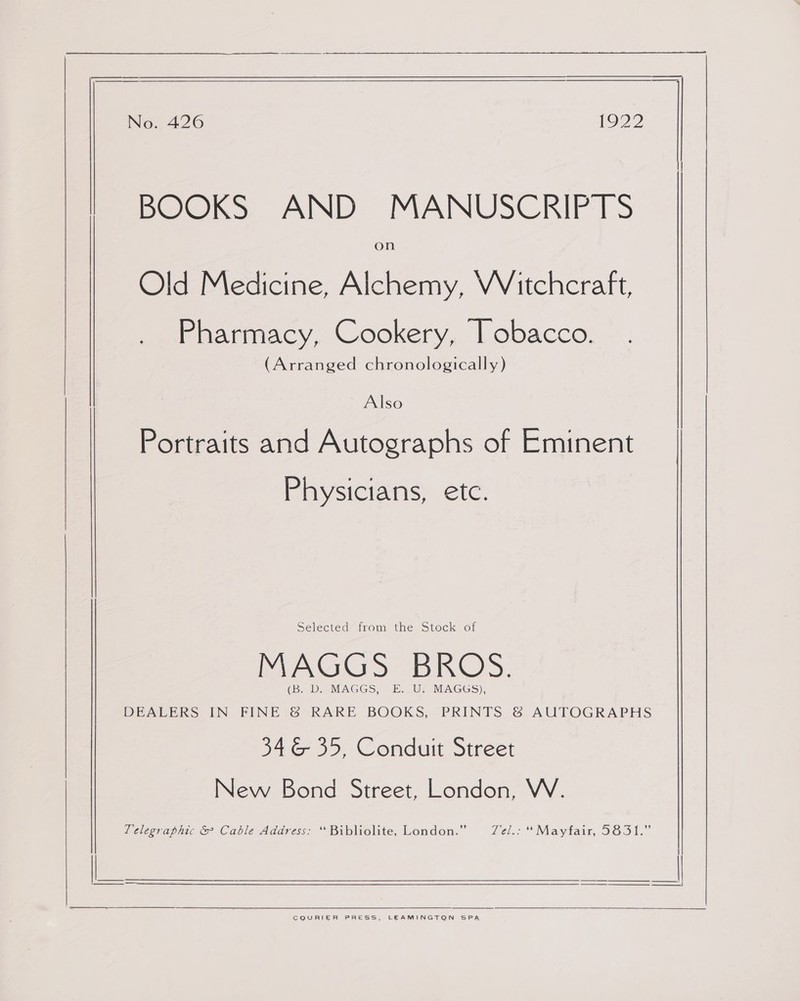 BOOKS AND MANUSCRIPTS on Old Medicine, Alchemy, VVitchcraft, Pharmacy, Cookery, Tobacco. (Arranged chronologically) Also Portraits and Autographs of Eminent Physicians, etc. MAGGS BROS. (B. D. MAGGS, E. U. MAGGS), DEALERS IN FINE &amp; RARE BOOKS, PRINTS &amp; AUTOGRAPHS 346 35, Conduit Street New Bond Street, London, W. Selected from the Stock of Telegraphic &amp; Cable Address: “ Bibliolite, London.” Fel.- * Mavtair, S651.  CQURIER PRESS, LEAMINGTON SPA