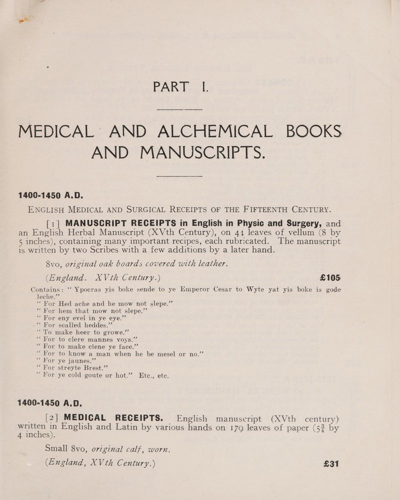 MEDICAL AND ALCHEMICAL BOOKS AND MANUSCRIPTS. 1400-1450 A.D. ENGLISH MEDICAL AND SURGICAL RECEIPTS OF THE FIFTEENTH CENTURY. [1] MANUSCRIPT RECEIPTS in English in Physic and Surgery, and an English Herbal Manuscript (X Vth Century), on 44 leaves of vellum (8 by 5 inches), containing many important recipes, each rubricated. The manuscript 1s written by two Scribes with a few additions by a later hand. 8vo, original oak boards covered with leather. (England. XVth Century.) £105 Contains: “‘ Ypoeras yis boke sende to ye Emperor Cesar to Wyte yat yis boke is gode leche.’ * For Hed ache and he mow not slepe.”’ “ For hem that mow not slepe.’’ “For eny evel in ye eye.” “For scalled heddes.”’ “To make heer to growe.”’ “For to clere mannes voys.”’ “For to make clene ye face.”’ “For to know a man when he be mesel or no.” “For ye jaunes.” “For streyte Brest.’ “ For ye cold goute or hot.” Etc., ete. 1400-1450 A.D. _ [2] MEDICAL RECEIPTS. English manuscript (XVth century) gwen : English and Latin by various hands on 179 leaves of paper (52 by 4 inches). Small 8vo, original calf, worn. (England, XV th Century.) £31