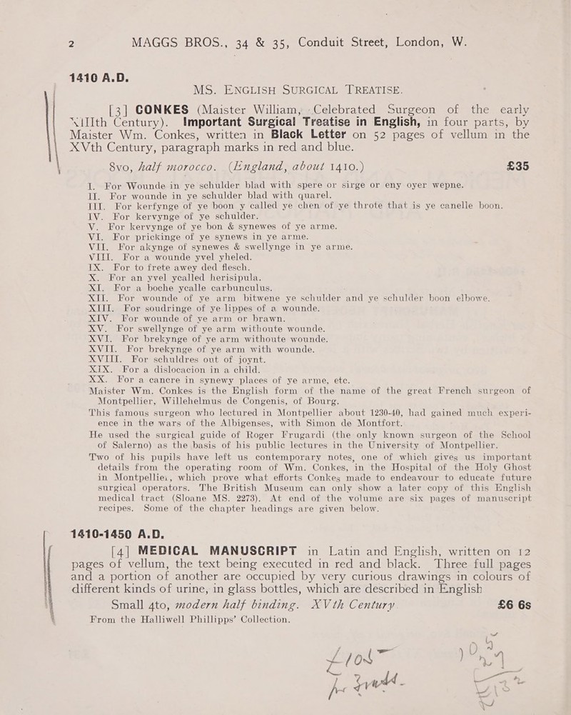  14106 A.D. MS..ENGIISH SURGIGAL PREATISE. [3] CONKES (Maister Wiliam, Celebrated Surgeon of the early ‘llth Century). Important Surgical Treatise in English, in four parts, by Maister Wm. Conkes, written in Black Letter on 52 pages of vellum in the XVth Century, paragraph marks in red and blue. —8vo, half morocco. (England, about 1410.) £35 I. For Wounde in ye schulder blad with spere or sirge or eny oyer wepne. If. For wounde in ye schulder blad with quarel. III. For kerfynge of ye boon y called ye chen of ye throte that is ye canelle boon. IV. For kervynge of ye schulder. V. For kervynge of ye bon &amp; synewes of ye arme. VI. For prickinge of ye synews in ye arme. VII. For akynge of synewes &amp; swellynge in ye arme. VITI. For a wounde yvel yheled. 1X. For to frete awey ded flesch. X. For an yvel yealled herisipula. XI. For a boche yealle carbunculus. XII. For wounde of ye arm bitwene ye schulder nd ye schulder boon elbowe. XIII. For soudringe of ye linpdes of a wounde. XIV. For wounde ‘of ve arm or brawn. XV. For swellynge of ye arm withoute wounde. XVI. For brekynge of ye arm withoute wounde. XVII. For brekynge of ye arm with wounde. XVIII. For schuldres out of joynt. XIX. For a dislocacion in a child. XX. For a cancre in synewy places of ye arme, etc. Maister Wm. Conkes is the English form of the name of the great French surgeon of Montpellier, Willehelmus de Congenis, of Bourg. This famous surgeon who lectured in Montpellier about 1230-40, had gained much experi- ence in the wars of the Albigenses, with Simon de Montfort. He used the surgical guide of Roger Frugardi (the only known surgeon of the School of Salerno) as the basis of his public lectures in the University of Montpellier. Two of his pupils have left us contemporary notes, one of which gives us important details from the operating room of Wm. Conkes, in the Hospital of the Holy Ghost in Montpellie:, which prove what efforts Conkes made to endeavour to educate future surgical operators. The British Museum can only show a later copy of this English medical tract (Sloane MS. 2273). At end of the volume are six pages of manuscript recipes. Some of the chapter headings are given below. 1410-1450 A.D. [4] MEDICAL MANUSCRIPT in Latin and English, written on i2 pages of vellum, the text being executed in red and black. Three full pages and a portion of another are occupied by very curious drawings in colours of different kinds of urine, in glass bottles, which are described in English Small 4to, modern half binding. XVth Century. £6 6s From the Halliwell Phillipps’ Collection.
